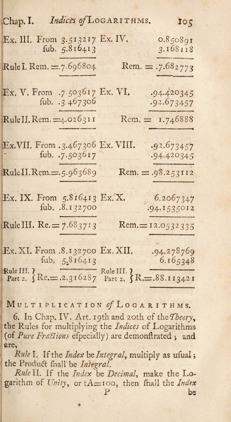 ,Ex. HI From 3.513217 Ex. IV. iub. 5.816413 0.850891 3.168118 IRuleL Rem. z::.7.696804 Rem. = •7*682773 :IEx, V. From .7.503617 Ex. VL fub. .3 467306 ,94*4^^345 .92.673457 ijRulelI.Rem.=4.026311 Rem. = 1.746888 jEx-VII. From .3.467306 Ex. VIII, .92.673457 r fub. .7.503617 ■ .94.420345 1 :iRuleII.Rem.zi:.5.963689 Rem. ==.98.253112 ■lEx. IX. From 5.816413 Ex. X. I iub. .8.132700 6.2067347 ■94*15850^2 iRulelll. Re.=:7*683713 Rem.= 12.0532335 Ex. XL From .8.132700 Ex.XIL I iub. 5^816413 iRulein. ? _ --— Rule III. .94.278769 6.165348 IRulelir. ? --— Rulelll. ?-- .i Part 2. 5 Re.= .2.3i6287 Part 2. j R.= .88.11342 Multiplication ^/Logarithms. 6. In Chap. IV. Art. 19th and 20th cf xh^^heory^ the Rules for multiplying the Indices of Logarithms {o{ Pure FraPlions efpecially) are demonftrated \ and «re. Rule I. If the Index ho. Integral^ multiply as ufual \ the Produd fhall be Integral. RuleW. If the Index be Decimal., make the Lo¬ garithm of Unity^ ortA=ioo, then ihali the Index P be