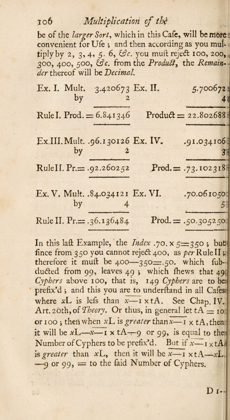 io6 Multiplication of thi be of the larger Sort^ which in this Cafe, will bembrei? convenient for Ufe ; and then according as you mul¬ tiply by 2, 3,4, 5, 6, you muil; rejedl 100, 200,,. 300, 400, 500, £5fc. from the Product^ the Remain^ der thereof will be Decimal, Ex. I. Mult. 3.420673 Ex. II. 5.700672^ by 2 4:; Rule I. Prod. =i 6,841346 Produefizz 22.802688I! ExJII.MuIt. .96.130126 Ex. IV. .91.0341061; by 2 31- Rulell. Pr.= .92.260252 J^rod.z= .73.102318E Ex. V* Mult. .84.034121 Ex. VI. .70.0610501: by 4 . 5r Rulell. Pr.zz .36.136484 Prod. = .50.3052501: In this lafl: Example, the Index .70. x 5=350 ; butl fince from 350 you cannot rejed 400, as per Rule II;; therefore it muft be 400—350=.50. which fub- duded from 99, leaves 49 *, which fhews that 49}: Cyphers above 100, that is, 149 Cyphers are to bei: prefix’d ; and this you are to underfland in all Cafesi where xL is lefs than x—ixtA. See Chap. IV.. Art. 20th,of Dheory, Or thus, in general let tA = lor or 100 ; then when xl^ is greater thanx—i x t A, then: it will be xL——i x tA-r-9 or 99, is equal to the: Number of Cyphers to be prefix’d. But if x— i x t Ail h greater than xL, then it will be x—i xtA—xL. —9 or 99, = to the faid Number of Cyphers. D I-.