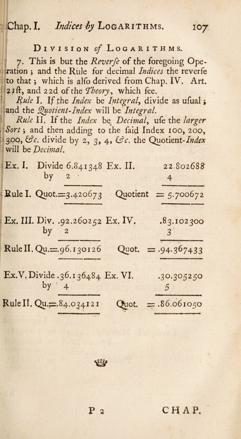 iChap. L hidices by Logarithms. I Di vision <?/Logarithms. I 7. This is but the Reverfe of the foregoing Ope- cflration ; and the Rule for decimal Indices the reverfe <’to that; which is alfo derived from Chap. IV. Art. and 2 2d of the I^heory^ which fee. ; i Rule I. If the Index be Integral^ divide as ufual; arid the ^otient-Index will Integral. 1! Rule II. If the Index be^ Decimal., ufe the larger ip/jr/ \ and then adding to the faid Index lOo, 200, lIsPQj divide by 2, 3, 4, Cfr. the Quotient- liwill be Decimal. |Ex. I. Divide 6.841348 Ex. II. 22.80268^ by 2 ■ 4 -Eulel. Quot.=:3.42o673 Quotient = 5.700672 Ex. III. Div. .92.260252 Ex. IV. .83.102300 by 2 3' Rule II. Qu.=:.96.i3oi26 Quot. : = •94-367433 Ex.V, Divide .36.136484 Ex. VI. .30*305250 by • 4 5 Rulell. Qu.f=.84.034i2i Qjot. : zz .86.061050 P 2 CHAP.