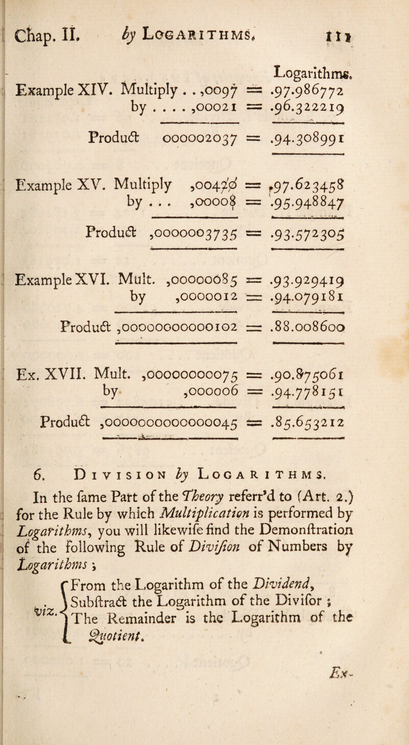 ■i Logarithms. Example XIV. Multiply .. ,0097 == .97.986772 by ... . ,00021 = .96.322219 Produd 000002037 = .94.308991 Example XV. Multiply ,0047^^ = ^97.623458 by . . . ,00008 = .95.948847 III ■ 11 ■ I ■ I I II •• -I - I ~ • ifT ,!■ Produa ,0000003735 = .93.572305 Example XVI. Mult. ,00000085 = .93.929419 by ,0000012 — .94.079181 Produd ,00000000000102 =r .88.008600 Ex. XVII. Mult. ,00000000075 = .90.875061 by ,000006 = .94.778151 Produd ,0000000000000045 == .85.653212 6. Division hy Logarithms. In the fame Part of the theory referred to (Art. 2.) for the Rule by which Multiplication is performed by Logarithms^ you will likewife find the Demonftratioji of the following V^\x\^ oi Divijion of Numbers by Logarithms j rFrom the Logarithm of the Dividend^ , . \Subftrad the Logarithm of the Divifor % jThe Remainder is the Logarithm of the L ^wtient. 1