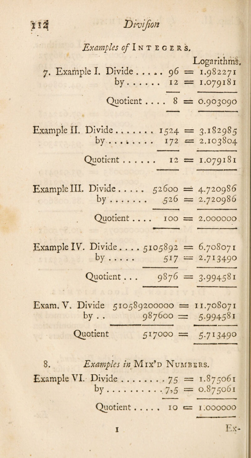 Examples Integers, Logarithmi. 7. Example I. Divide . . . ». 96 = 1.982271 by. 12 = 1.079181 Quotient .... 8 =: 0.903090 . / Example II. Divide.1524 = 3.182985 by ... i. ... . 172 = 2.103804 Quotient.. 12 = 1.079181 Example III. Divide. .... 52600 == 4.720986 by. 526 = 2.720986 Quotient.... 100 = 2.000000 Example IV. Divide. . . . 5105892 = 6.708071 by. 517 ■-= 2.713490 t Quotient... 9876 == 3.994581 Exam. V. Divide 510589200000 = 11.708071 by . . 987600 5.994581 Quotient 517000 == 5.713490 8. Examples Mix’d Numbers. Example VI. Divide by . . 75 = 1.875061 7,5 = 0.875061 Quotient. 10 e= i.000000