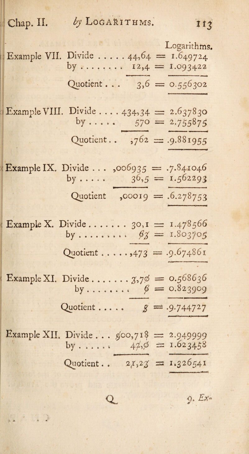i' I Example VIL Divide.44,^4 by. 12,4 Quotient. . . 3,6 I Example VIIL Divide .... 434,34 by ..... 570 Quotient.. ,762 Example IX. Divide . . . ,006935 by. 3^’5 Quotient ,00019 Example X. Divide. 30,1 by. Quotient. >473 Example XI. Divide.3',7fz^ by k ^ Quotient. ^ Example XII. Divide. . . ^00,71$ by ..... k 43^,,^ Quotient. . 2^,23: CL Logarithms. ; 1.649724 1.093422 0.556302 2.637830 2755875 .9.881955 .7.841046 1.562293 .6.278753 1.478566 1.803705 .9.674861 0.568636 0.823909 .9.744727 2.949999 1.623458 —miwi ■ 11^——W 1.326541 -0. Ex-‘ \