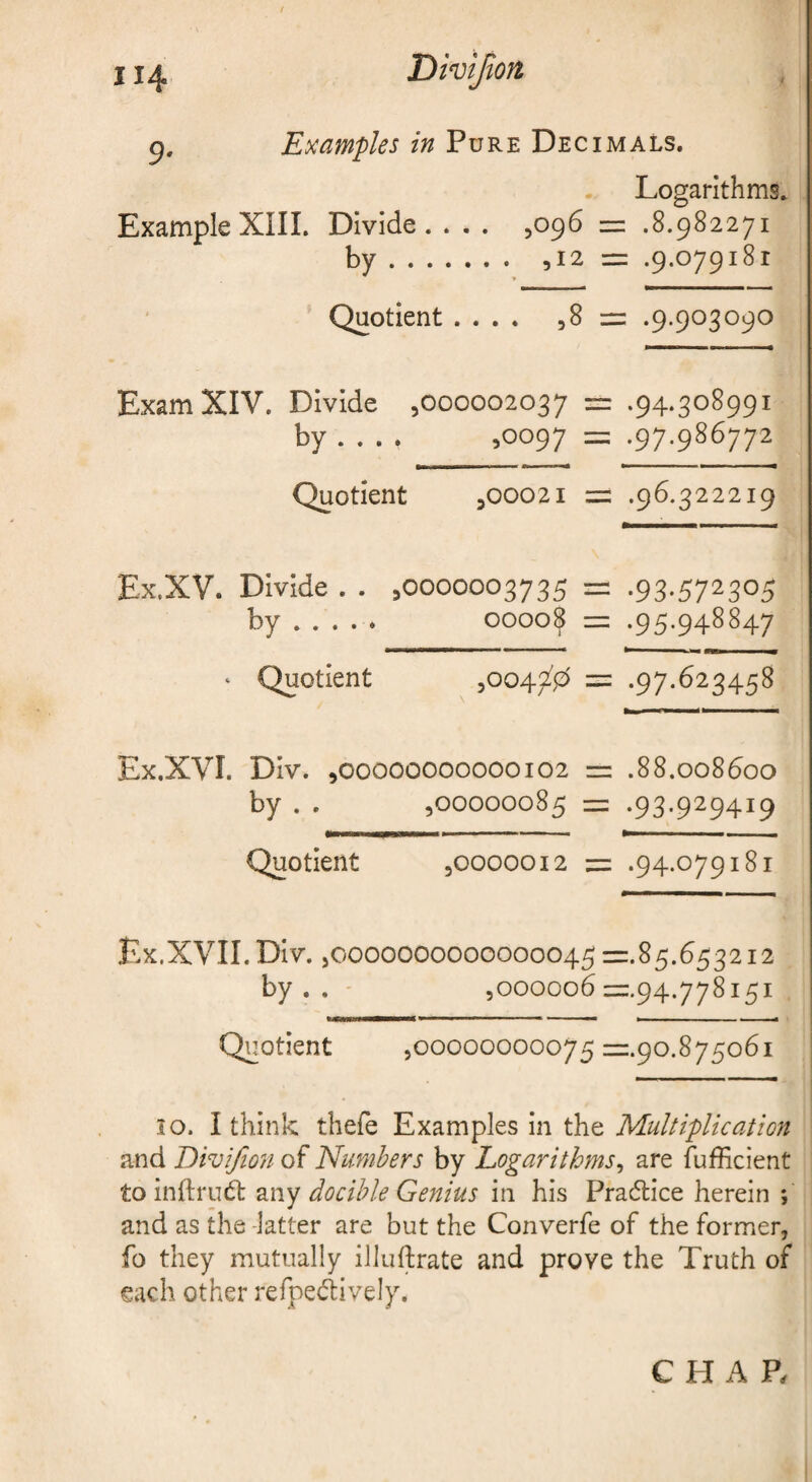 p. Examples in Pure Decimals. Logarithms. ExampleXIIL Divide. . . . ,096 = .8.982271 by. ,12 = .9.079181 Quotient .... ,8 = .9.903090 Exam XIV. Divide ,000002037 = .94.308991 by ... . ,0097 = .97.986772 Quotient ,00021 = .96.322219 Ex.XV. Divide . . ,0000003735 = .93*572305 by . . . . . 0000^ = .95.948847 ‘ Quotient ,0047^0 = *97*^23458 Ex.XVI. Div. ,00000000000102 = .88.008600 by . . ,00000085 = .93.929419 Quotient ,0000012 = .94.079181 Ex.XVII. Div. ,0000000000000045 =.85.653212 by . . ,000006 =.94.778151 Quotient ,00000000075 =.90.875061 10. I think thefe Examples in the Multiplication and Divifion of Numbers by Logarithms^ are fufficient to inftrud: docible Genius in his Pradlice herein ; and as the -latter are but the Converfe of the former, fo they mutually illuftrate and prove the Truth of each other refpedively. CHAP.
