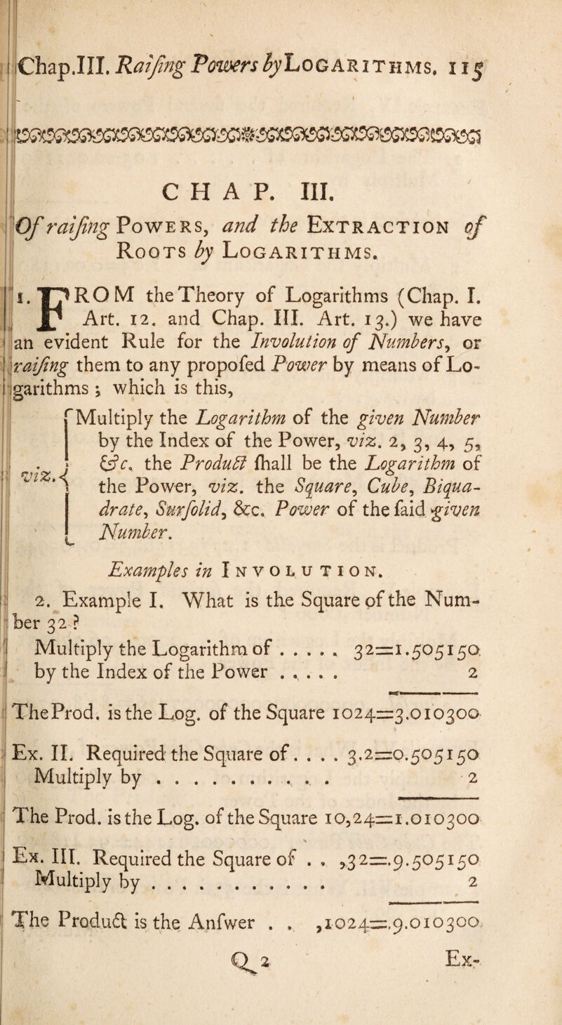 CHAP. Ill, ■^Of raiJingVowERs, and Extraction of Roots by Logarithms. i.T^ROM theTheory of Logarithms (Chap. L Art. 12. and Chap. III. Art. 13.) we have an evident Rule for the Involution of Numbers^ or xaifing them to any propofed Power by means of Lo¬ garithms i which is this, Multiply the Logarithm of the given Number by the Index of the Power, viz. 2, 3, 4, 5, the Produbi fhall be the Logarithm of the Power, viz. the Square^ Cube., Biqua- drate^ Surfolid.^ &c. Power of the faid given Number. r viz.\ Examples in Involution. 2. Example I. What is the Square of the Num¬ ber 32 ? Multiply the Logarithm of . .... 321=1.505150, by the Index of the Power ..... 2 ■tfn II III n ■ TheProd. is the Log. of the Square 10241=3.010300 Ex. II. Required the Square of... . 3,2=0.505150 Multiply by.. . . 2 The Prod, is the Log. of the Square 10,24=1.010300 Ex. III. Required the Square of . , ,32=.9.505150 Multiply by. 2 The Produft is the Anfwer . . ,io24=.9.010300, O 2 ' Ex-