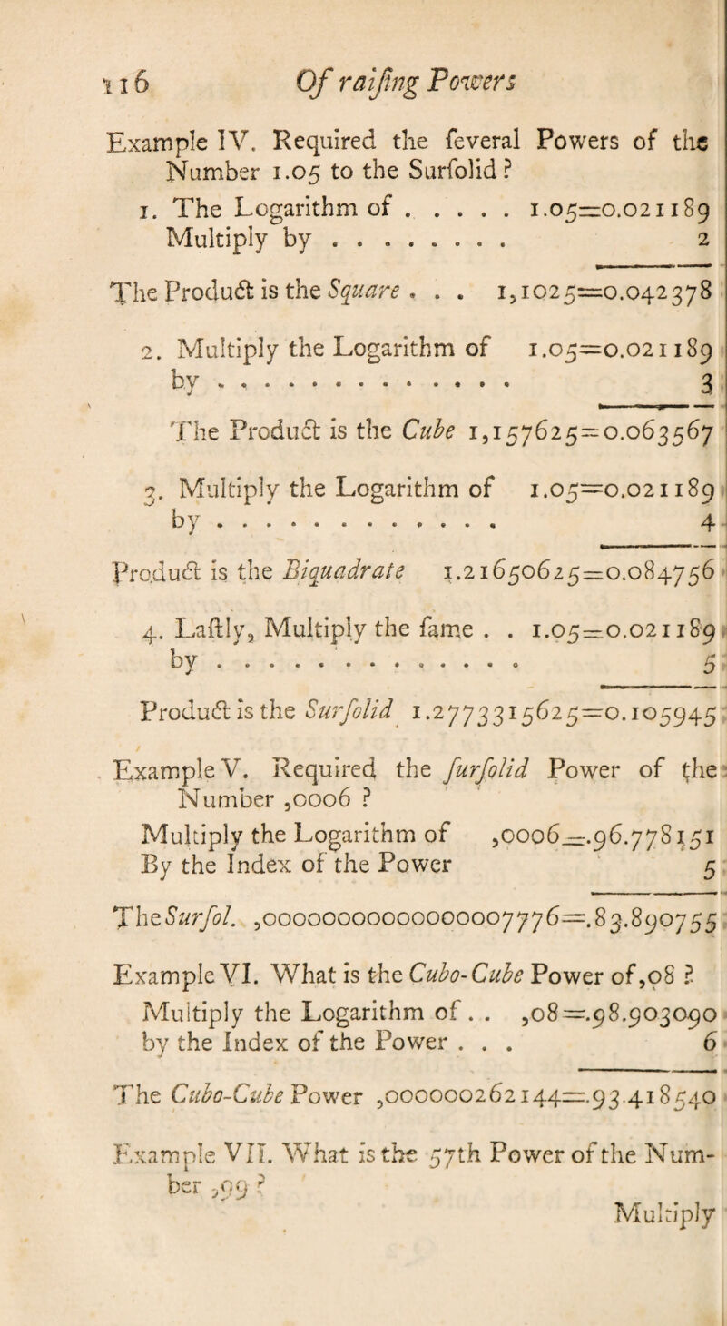 Example IV. Required tlie feveral Powers of the Number 1.05 to the Surfolid? 1. The Logarithm of.1.05—0.021189 Multiply by. 2 The Produ6t is the . . . 151025=0.042378. 2. Multiply the Logarithm of 1.05^=0.021189 by. 3 The Produfl is the Cube 1,157625== 0.063567 3. Multiply the Logarithm of 1.05=0.021189. by. 4 Fro.dudl is the Biquadrate 1.21650625=0.084756 4. Laflly, Multiply the fame . . 1.05=0.021189. by.5 Produdl is the Surfolid 1.2773315625=0.105945 Example V. Required the furfolid Power of l;he Number ,0006 1 Multiply the Logarithm of ,0006—.96.778^51 By the Index of the Power 5 ,00000000000000007776=.83.890755 Example YI. What is the Cubo-Cuhe Power of,98 ?. Multiply the Logarithm of. . ,08 =.98.903090 by the Index of the Power ... 6 The Cubo-CubeBo'^tv ,000000262144—93.418540 Example VJL What is the 57th Power of the Num¬ ber 5O9 r Multiply