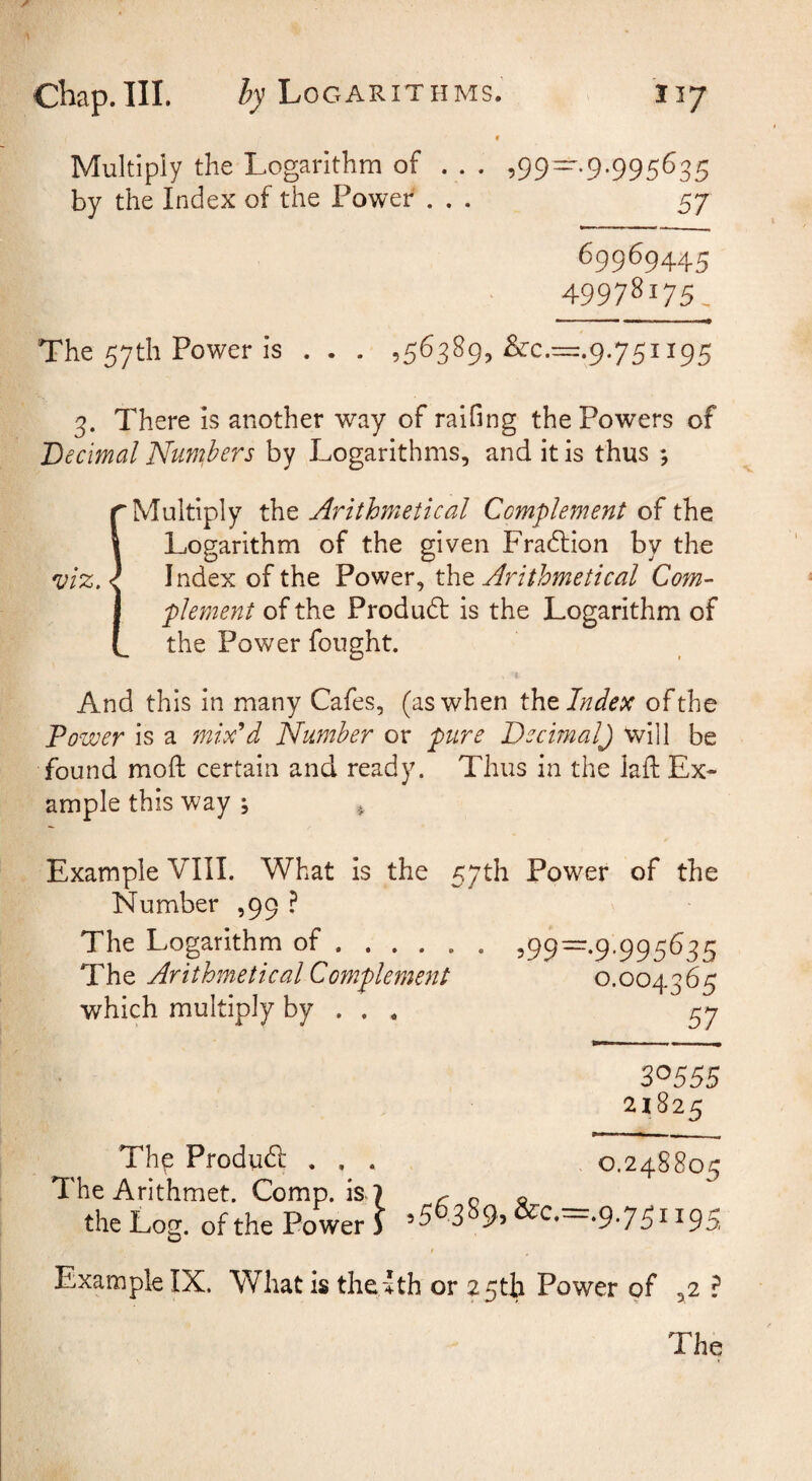 V Multipiy the Logarithm of ... 599~-9-995^35 by the Index of the Power ... 57 69969445 4997^175, The 57th Power is . . . ,56389, &c.=.9.751195 3. There is another way of raifing the Powers of Decimal Nun'^hers by Logarithms, and it is thus ; !Multiply the Arithmetical Complement of the Logarithm of the given Fradbion by the I ndex of the Power, the Arithmetical Com¬ plement of the Produdb is the Logarithm of the Power fought. And this in many Cafes, (as when Cat Index of the Power is a mix^d Number or pure Decimal) will be found moft certain and ready. Thus in the laft Ex¬ ample this way ; ^ Example VIII. What is the 57th Power of the Number ,99 ? The Logarithm of. 599—•9'995^35 The Arithmetical Complement 0.004365 which multiply by . . . 57 30555 21825 Thp Produd . , . 0.248805 The Arithmet. Comp, k 7 r o « the Log. of the Power ) »5 3 9> •9*75ii95 Example IX. What is the-Ith or 2 5tli Power of ,2 ? The
