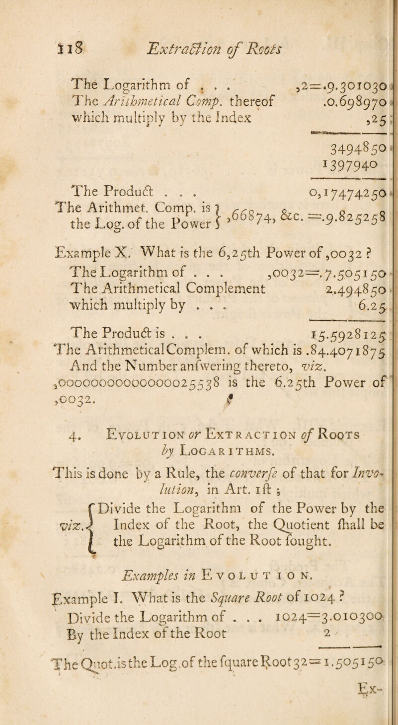 ~Extra5lion of Roots 128 The Logarithm of . . Arithmetical Comp, thereof which multiply by the Index 52^.9-301030 j' .0.698970 --j 525 ►! 3494850.' 1397940 I' The Product; . . . The Arithmet. Comp, is the Log. of the Power 0,17474250.; ,66874, &c. —.9.825258 : Example X. What is the 6,25th Power of ,0032 ? The Logarithm of . . . 50032=.7.505i5a ; The Arithmetical Complement 2.494850 ; which multiply by ... 6.25 ; The Product: is . . . 15.5928125 ; The ArithmeticalComplem. of which is .84.4071875 And the Number anfwering thereto, vi%, ,00000000000000025538 is the 6.25th Power of'*' ,0032. i 4, Evolution Extraction (?/Roots LoCAR ITHMS. This Is done by a Rule, the converfe of that for Invo¬ lution^ in Alt. I ft *5 {Divide the Logarithm of the Power by the ' Index of the Root, the Quotient ftiall be ' the Logarithm of the Root fought. Examples E v o l u t i o n. Example T. What is the Square Root of 1024 } Divide the Logarithm of . . . 1024—3.010300 By the Index of the Root 2 ^ ThcQnot.istheLog.ofthe fquare^oot32=^ 1.505150 ;