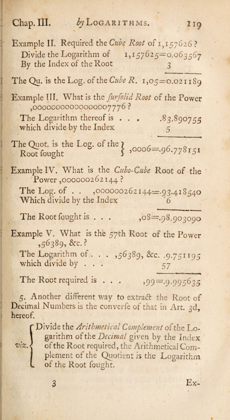 i' Example 11. Required the Cube Root of 1^157626 ? Divide the Logarithm of 1,157625^0.063567 By the Index of the Root 3 1 The Qu. is the Log. of the i505=:o.o2i 189 ] Example HI. What is the furfolid Root of the Power 5OO00CO00000000007776 ? The Logarithm thereof is . . , \ which divide by the Index 5 ] The Quot. is the Log. of the Root fought } ^ooo6=.^6,yySi^i j Example IV. What is the Ciiho-Cule Root of the 'Power 5000000262144 ? The Log. of . . ,000000262i44™.93,4i8540 Which divide bv the Index 6 'I ^ ^ The Root fought is . . . ,08^.98.903090 ! Example V. What is the 57th Root of the Power ,56389, ^c. The Logarithm of . . . ,56389, &c. .9.751195 which divide by . . . 57 The Root required is , . . ^99~-9-995^35 5. Another different way to extrad the Root of Decimal Numbers is the converfe of that in Art. 3d, hereof. r Divide the Arithmetical Complement of the Lo- 1 garithm of Decimal given by the Index viz, of the Root required, the Arithmetical Com- I plement of the Qiiotient is the Logarithm L of the Root fought. Ex- 3