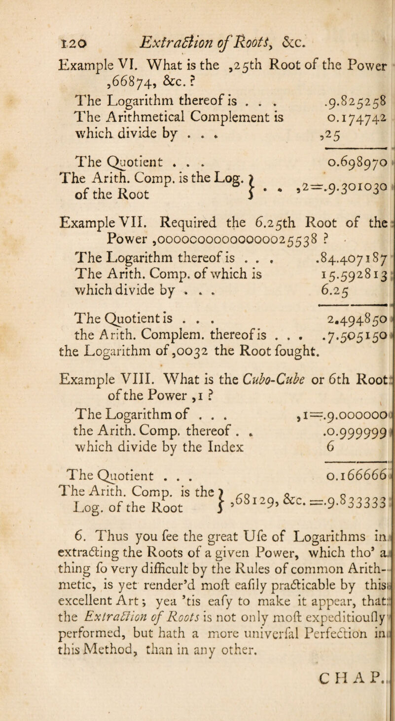 Example VI. What is the ,25th Root of the Power ,66874, &c. ? The Logarithm thereof is . . . .9.825258 The Arithmetical Complement is 0.174742 which divide by . . * ,25 The Quotient * . . The Arith. Comp, is the Log. of the Root 0.698970 ,2=:.9.30I030 Example VII. Required the 6.25th Root of the : Power,00000000000000025538 ? • The Logarithm thereof is . . . .84.407187 The Arith. Comp, of which is 15.592813 which divide by . . . 6.25 The Quotient is . . . 2.494850 ' the Arith. Complem. thereof is . . • .7.505150- the Logarithm of ,0032 the Root fought. Example VIII. What is the Cubo-Cube or 6th Root: of the Power , i ? The Logarithm of . . . ,i=.9.000000c the Arith. Comp, thereof . * .0.999999 ^ which divide by the Index 6 The Quotient . . . The Arith. Comp, is the Log. of the Root 0.166666^ I ,68129, &c. =.9.833333 6. Thus you fee the great Ufe of Logarithms in. extrading the Roots of a given Power, which tho’ a.i thing fo very difficult by the Rules of common Arith¬ metic, is yet render’d moft eafily pradicable by thisb excellent Art; yea ’tis eafy to make it appear, that: the Extra^lion of Roots is not only moft expeditioudy performed, but hath a more univerfal Perfection inc this Method, than in any other.