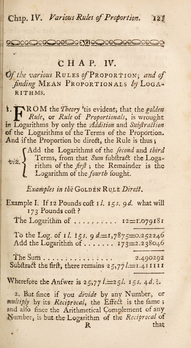 H t H A P. IV. the various Rules ^/'Proportion; and of .JindingM.zA^ Proportionals ^^Loga¬ rithms. t. ROM the theory ’tis evident; that the golden jP Rtde,^ or Rule of Proportionalsis wrought in Logarithms by only the Addition and Suhjiraction of the Logarithms of the Terms of the Proportion. And if the Proportion be dired, the Rule is thus; Add the Logarithms of the fecond and third Terms, from that Sum fubftradl the Loga¬ rithm of the Jirft ; the Remainder is the Logarithm of the fourth fought Examples in the Golden Rule Diredl. ! Example I. If 12 Pounds cofl: i/. what will 173 Pounds coft ? Tlie Logarithm of ......... . i2=:i‘.079i8i To the Log, of iL i^s. ^ ^22/1^6 Add the Logarithm of-.1731=2.238046 The Sum 2.490292 SubftracS thb firft, there remains 25,77/.=:i.4i 1111 Wherefore the Anfwcr is 25;77 ij=z2^U 15L ^d.\, 2. But hnce if you divide by any Number, or multiply by its Reciprocal,, the Effect is the fame ; and alfo iince the Arithmetical Complement of any ‘Nimiberj is but thc'Logarithm of the Reciprocal of R that