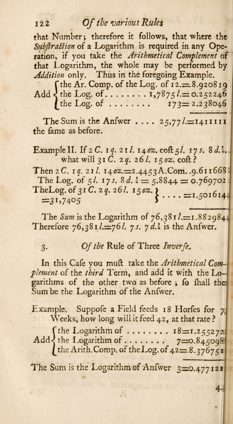 that Number; therefore it follows, that where the SubJira5iion of a Logarithm is required in any Ope¬ ration, if you take the Arithmetical Complement of that Logarithm, the whole may be performed by Addition only. Thus in the foregoing Example. ithe Ar. Comp, of the Log. of 12.=.8.920819 the Log. of.; . t,7875/.= o.252246 the Log. of .... — 173=2.238046 25,77/.=i4iiiii • • • • The Sum is the Anfwer the fame as before. Example II. If2C. 1^.21/. i4<?2. cofl:5/. 17J. 8J.L what will 31 C. 2q, 261, i^oz, coft ? Then 2 C. iq. 211, i4^2.=2.4453 A.Com. .9.611668 The Log. of 5/. lys. Sd,l:=z 5.8844 = 0.769702 TheLog.of3iC. 2^,26/. i5ez.> _ =31,7405 J- The Sum is the Logarithm of 76,381/.=1.8829844 Therefore 76,381/.=76/. ys. y dA is the Anfwer. 3. Of the Rule of Three Inverfe. In this Cafe you muft take the Arithmetical Com¬ plement of the third Term, and add it with the Lo¬ garithms of the other two as before j fo fhall the Sum be the Logarithm of the Anfwer. Example. Suppofe a Field feeds 18 Horfes for 7 Weeks, how long will it feed 42, at that rate ? f the Logarithm of.18=1.255272 Add'J the Logarithm of. 7=0.845098 the Arith.Comp, of theLog.of 42=8.376751 The Sum is the Logarithm of Anfwer 3=0.477121