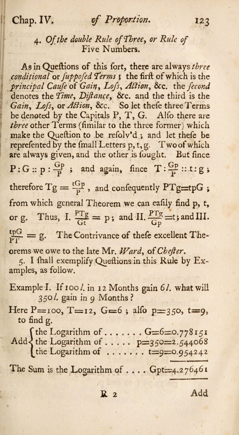 4. Ofjhe double Rule of^hree^ or Rule of . Five Numbers. I AsinQueftions of this fort, there are always j conditional or fuppofed Terms i the firft of which is the j principal Caufe'oi Gaitt^ Lofs^ Ablion^ &c. the fecond j denotes the Time^ Diftance-t ^c. and the third is the I ^ Gain^ Lofs^ or A5iion^ &c. So let thefe three Terms I be denoted by the Capitals P, T, G. Alfo there are three other Terms (limilar to the three former) which I ^ make the Qi^ftion to be refolv’d ; and let thefe be I reprefented by the fmall Letters p, t, g. T wo of which i are always given, and the other is fought. But fince P: G :: p : s and again, fince T : ^ :: -t: g ; therefore Tg = ^ , and confequently PTgritpG ; from which general Theorem we can eafily find p, t, or g. Thus, I. = p; and II. ^J?=:t;andIIL  Gt ^ Gp = g. The Contrivance of thefe excellent The- orems we owe to the late Mr. JVard^ of Chefter. 5. I fhall exemplify Queftions In this Rule by Ex¬ amples, as follow. Example !. If 100/. in 12 Months gain 6/. what will 3 50 4 gain in 9 Months ? Here P=ioo, T=i2, Gc=6 ; alfo p=:350, t=9, to find g. ' , fthe Logarithm of. G=6=:0.778i5i Add< the Logarithm of.p=:350=2.544068 the Logarithm of.t=9=:0.954242 •- -i--—--