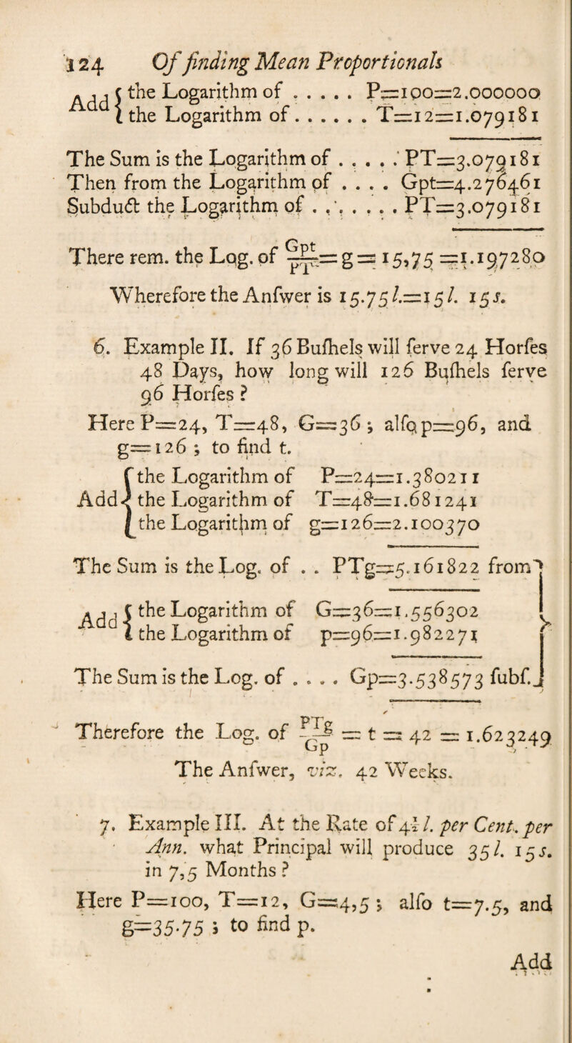 j c the Logarithm of.P=ziQOr=2.000000 ^ithe Logarithm of.T=:i 2=1.079181 The Sum is the Logarithm of.‘ PT— 3.079181 Then from the Logarithm of .... Gpt=4.27046i §ubdu(5b the Logarithm of . . ... PT=3.o79i8i There rem. the Lqg.of ^=g= 15,7^ =1.1^7280 Wherefore the Anfwer is 15.75 /.=i 5 /. 15 s. 6^. Example II. If 36 Bufhels will ferve 24 Horfea 48 Days, how long will 126 Bulhels ferve 96 Horfes ? Here P==24, T=r48, 0=36 ^ airQp—965 and g= 126; to find t fthe Logarithm of P=24=i.38o2i i Add-^ the Logarithm of Tzr4&=i.68i24i / the Logarithrri of g=i26=2.100370 The Sum is the Log. of . . PTg=5.161822 from’j ^dd 5 Logarithm of 0=36=1.556302 * i the Logarithm of p=96=1.982271 The Sum is the Log. of ... . Gp=3. 538573 fuhf.J Therefore the Log. of — t = 4.2 = 1.623249 The Anfwer, viz, 42 Weeks. 7. Example III. At the Rate of 4!/. per Cent, per Ann. what Principal will produce 35/. 15J. in 7,5 Months ? Here P=ioo, T=i2, 0=4,5*, and g=35-75 i to find p.