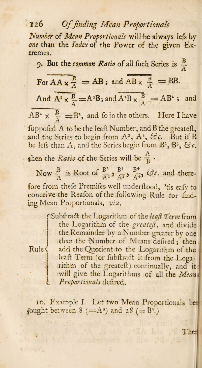 Number of Proportionals will be always lefs by one than the Index of the Power of the given Ex¬ tremes. 9. But the common Ratio of all fuch Series is -2. For AA X = A® i ^ ^ And A^ X 2.=A^B; and A^B x— = AB*^ ; and AB^ X 2- — and fo in the others. Here I have A fuppofed A to be the leaft Number, and B the greateft, and the Series to begin from A^, A% (s^'c. But if B be lefs than A, and the Series begin from B% fs?r. A then the Ratio of the Series will be • Now -2 is Root of 2-^5 5 (dc. and there¬ fore from thefe Premifes well underdood, ’tis cafy to conceive the Reafon of the following Rule tor -find¬ ing Mean Proportionals, viz, pSubftradt the Logarithm of the leaftl^erm from j the Logarithm of the greatejt^ and divide i the Remainder by a Number greater by-one j than the Number, of Aleans defired*, then Rule< add the Quotient to the Logarithm of the leafl Term (or fubdradt it from the Loga¬ rithm of the greateft) continually, and it, will give the Logarithms .qf all the Meant Proportionals defired. 10. Example L Let two Mean Proportionals bei. fought between 8 (^A^) and 28 (= Bh) The:-