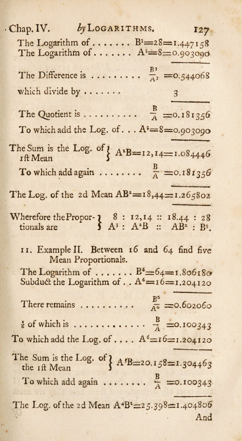 The Logarithm of . .B^=2 8 The Logarithm of.A^==8 = 1.447158 mo.903096 The Difference is ^3 =0.544068 which divide by. 3 B The Quotient is. =0.181356 To which add the Log. of. . . A’=8=o.90309o The Sum is the Log. of) A IP o iftMean S A‘B=i2,i4=i.o8444S To which add again. ^ =10.181356 The Log. of the 2d Mean AB^= 18,44= 1.265802 Wherefore the Proper-1 8 : 12,14 18.44 • 28 tionals are j A^ : A^B AB^ ; B^ II. Example 11. Between 16 and 64 find five Mean Proportionals. The Logarithm of.B‘^=64=:i.8o6i80' Subdudthe Logarithm of. . A‘^=i 6=1.204120 There remains.. . ^ =0.602060 B I of which is. ~ =0.100343 To which add the Log, of. . . . A^=i 6=1.204120 The Sum is the Log. of? A*p ^ ^ the IftMean ^ | A»B=20.i58=i.304463 B To which add again. ^ =0.100343 The Log. of the 2d Mean A^B'=25.398=1.404806 And