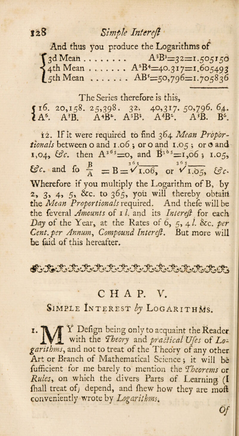 1^8 Simple Interejf ■* And thus you produce the Logarithms of !3d Mean ........ A^B'^=:321=1.505156 4th Mean.A^B^z=40.317=1.605493 5th Mean.. . AB^=505796=i.705836 The Series therefore is this, 516. 20,158. 25,398. 32. 40.317- 50.79^- ^4- A^B. A^B\ A’Bh A^B\ A^B. B^ 12. If it were required to find 364 Mean Prbpbr- tionals between o and 1.06 ; or o and 1.05 ; or o and 1,04, ^c. then A^^^=o, and fr^=i,o6 j 1.05, and fo “ =i:B = v^ 1.06, or 1.05, l£c- Wherefore if you multiply the Logarithm of B, by 2, 3, 4, 5, &c. to 365, you will thereby obtairl the Mean Proportionals rto^mrtd. And thefe will be the feveral Amounts of i/. and its Intereft iox each of the Year, at the Rates of 6, 5, 4/. &:c. per Cent, per Annum,, Compound Intereji, But more will be faid of this hereafter. i \ CHAP. V. Simple Interest by Logarithms. I. ^ ^ Defign being only to acquaint the Reader XVJL the Theory and practical Ufes of Lo¬ garithms,, and not to treat of the Theory of any other Art or Branch of Mathematical Science ; it will be I fufficient for me barely to mention the Theorems or ! Rules^ on which the divers Parts of Learning (I fliall treat of; depend, and fhew how they are moft conveniently wrote by Logarithms, Of
