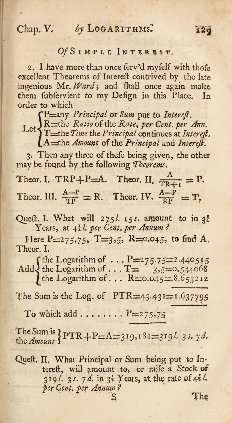 0/Simple Interest, 2. I have more than once ferv’d myfelf with thofe excellent Theorems of Intereft contrived by the late ingenious Mr. Ward; and fliall once again make them fubfervient to my Defign in this Place. In order to which fP=any Principal or Sum put to Interefi, R=the Ratio of the Rate^ per Cent, per Ann. T^ztheTime the Principal continues 2Xlnterejt. A=the Amount of the Principal and Interefi. 3. Then any three of thefe being given, the other may be found by .the following theorems. Theor. I. TRP+P=A. Theor. II. = P. Theor. III. ^ = R. Theor. IV. ^ = T, Queft. 1. What will 275/. x^s. amount to in 3I Years, at 4.il. per Cent, per Annum ? Here P=275,75, 1=3,5, R==o.o45, to find A. Theor. 1. [the Logarithm of . . . P=275.75=2.440515 the Logarithm of. . . T=i 3,511:10,544068 the Logarithm of. , . R=io.o45=.8.653212 The Sum is the Log. of PTR=:43.431=.!.637795 * _J I To which add.Pii:2 75,75 Queft. 11. What Principal or Sum being put to In¬ tereft, will amount to, or raife a Stock of 319/. 3J. 7 J. in 3i years, at the rate of4l/. per Cent, per Annum ?  ' S The