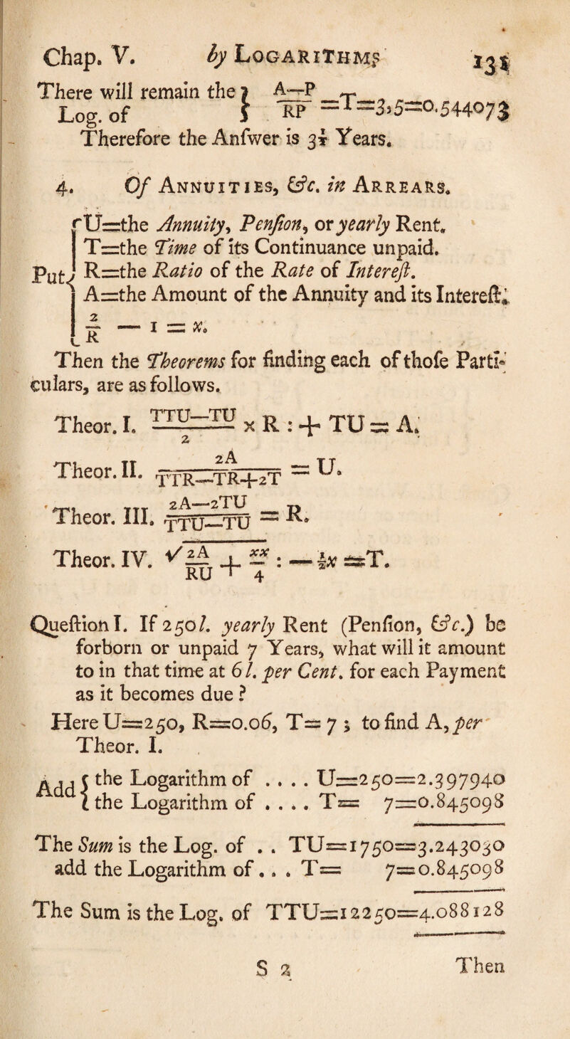There will remain the > A-^p Log. of j =T: 3,5=0.544073 Therefore the Anfwer is 31 Years. 4. Of Annuities, in Arrears. *U=the Annuityy Penjion^ ox yearly Rent. ' I Tzzthe Time of its Continuance unpaid. p^(. j R=:the Ratio of the Rate of Intereft. ^ A=the Amount of the Annuity and its Intereft,^ Then the theorems for finding each of thofe Part^' culars, are as follows, Theor. I. X R : + TU = A. 2 Theor. II. _TR-f-zT ^ 'Theor. III. = R. Theor. IV. 4. £? : — lx esT. RU ” 4 Queftionl. If 250/. yearly Rent (Penfion, Cfr.) be forborn or unpaid 7 Years^ what will it amount to in that time at 6 /. fer Cent, for each Payment as it becomes due ? - Here 11^250, R==:o.o6, T== 7 ; to find A^per' Theor. I. A s 1 cthe Logarithm of .... 11—250=2.397940 1 the Logarithm of ... . T=: 7z=:0.845098 The is the Log. of . . TU=i750=3.243030 add the Logarithm of •. , T= 7=0.845098 The Sum is the Log. of TTU=i225o=4.o88i28 S 2 Then