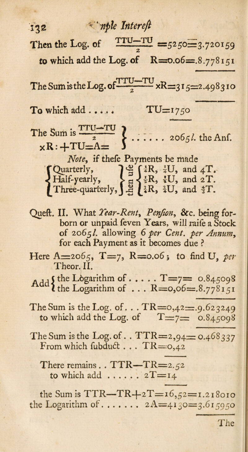 Then the Log. of =5250=3.720159 to which add the Log. of R=o.o6=.8.778151 TTU—TU The Sum i$ the Log. of—^-xR=315=2.498310 To which add .... * TU=i75o The Sum is xR:+TU: TTU—TU 1 37 2065/. theAnf. Note, if thefe Payments be made Quarterly, 1 f and 4T. Half-yearly, > a ^ and 2T. Three-quarterly, j ^ (_iR> iU, and |T. Queft. II. What Tear-Rent, Penjion, &c. being for- born or unpaid feven Years, will raife a Stock of 2065/. allowing 6 per Cent, per Annum, for each Payment as it becomes due ? Here Az=z2o65, T=7, R=o.o5; to find U, per Theor. 11. A j 1 ( the Lbgarithm of.T=7= 0.845098 the Logarithm of . . . R=o,o6=.8.778151 The Sum is the Log. of. . . TR=o ,421=1.9.623249 to which add the Log. of T=7= 0.845098 The Sum is the Log. of. . TTR=:2,94= 0.468337 From which fubdud: . . . TR=ro,42 There remains . . TTR—TR=2.52 to which add.2T=i4 the Sum is TTR—TR-|-2T=i6,52=1.218010 the Logarithm of.2A=4i3o=3.615950 I