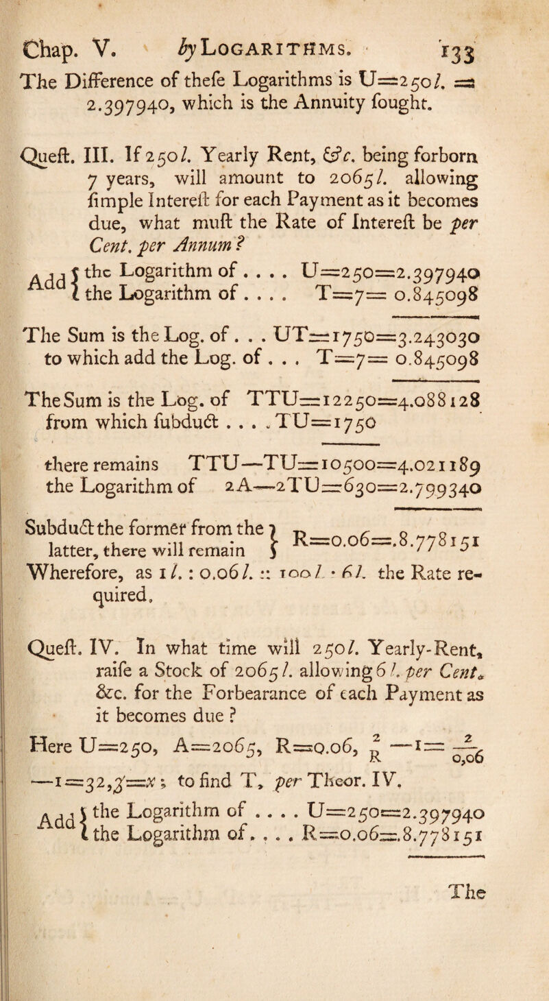 The Difference of thefe Logarithms is U=25o/, =3 2.397940, which is the Annuity fought. Queft. III. If 250/. Yearly Rent, Ssfr. being forborn 7 years, will amount to 2065/. allowing limple Intereil: for each Payment as it becomes due, what muft the Rate of Interefl be per Cent, per Annum ? Ajj Jthc Logarithm of . . . . 17=250=2.397940 ^ \ the Logarithm of ... . T=7= 0.845098 The Sum is the Log. of. . . UTi=;r750=3.243030 to which add the Log. of . . . T=7= 0.845098 The Sum is the Log. of TTU—12250=4.088128 from which fubdudt . . . .TU=i750 there remains TTU—TUz= 10500=4.021189 the Logarithm of 2A—2TUizr630=2.799340 Subdual; the former from the 7 ^ R=o.o6=.8.778151 latter, there will remain Wherefore, as i/.: 0.06/. too/ • ^/. the Rate re¬ quired. Queft. IV. In what time will 250/. Yearly-Rent, raife a Stock of 2065/. allowing 6/. per Cent^ &:c. for the Forbearance of each Payment as it becomes due ? Here U=250, A=2o65, R=o.o6, ^ —1=32,3^=;^; to find T, ^rrTheor. IV, Add \ Logarithm of ... . 17=250=2.397940 ^Ithe Logarithm of. . . , R=o.o6:=:.8.778i5i