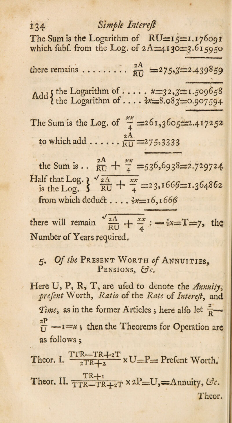 The Sum is the Logarithm of RUrri5=1.176091 which fubf. from the Log. of 2 A=:4130=3.615950 there remains ..:=i275,3:=2.439859 «,,f the Logarithm of; ... . ^^-=3 2,3'= 1.509 65 8 the Logarithm of... . Ite:8,o83'=o.907594 XX The Sum IS the Log. of ~ =26i,36o5:::2.4i7252 to which add.1^=^75^3333 the Sum is .. Half that Log. 7 is the Log. 3 lu + T =536,6938=2.729724 + 1 =23,166^=1.364862 from which dedudl.... Jfc:i6,i66^^ there will remain ^ :~|^=:T=::7, thQ Number of Years required. 5, Of the Present Worth c/Annuities, Pensions, Here U, P, R, T, are ufed to denote the Annuity^ prefent'SRorthy Ratio of the Rate of Interefi^ and ^ime^ as in the former Articles ; here alfo Jet ^ 2P ij —1=^^ 5 then the Theorems for Operation arc as follows 5 TTR—TR+2T Theor. I. —-xU=rP= Prefent Worth, TR4-1 Theor, II, xTR—TR4-2T ^ 2.P—U^^Annuity, tifr.