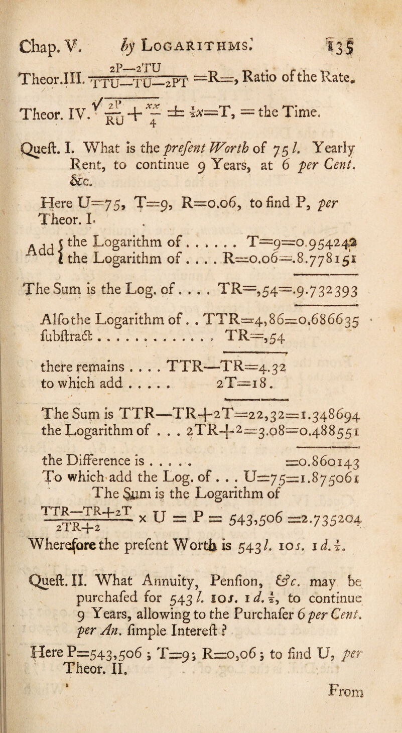 2P_2TU Thcor.III. xTU TU 2PT RSitlo of the Rcite* Theor. d= ix—T, — the Time. Queft. I. What is the prefent Worth of 75 /. Yearly Rent, to continue 9 Years, at 6 per Cent. Here U~75, T==:9, R=o.o6, to find P, per Theor. I. - , j c the Logarithm of.T=:9=o.95424a the Logarithm of. . . . R=ro.o6~.8.778i5i The Sum is the Log. of. . . . TR=,54=.9.732393 Alfothe Logarithm of. . TTR=:4,86=10,686635 fubftra(51:.TR=,54 there remains .... TTR—TR—4.32 to which add. 2T=i8. The Sum is TTR—TR-f-2T=:22,32=1.348694 the Logarithm of . . . 2TR-^-2~5.o8=^o.48855i the Difference is ..... =0.860143 To which^add the Log. of. . . 11=75=1.875061 The Sum is the Logarithm of X U = P = 543.506 =2.735204 Wherefore the prefent Worth is 543/. lOi. id.i. Queft. II. What Annuity, Penfion, i^c. may be purchafed for 543/. 10 J. i^. I, to continue 9 Years, allowing to the Purchafer Cent^ per An. fimple Intereft ? Here P=543,506 j T=9; R=03o6 5 to find U, per Theor, 11. * T’’ rrom