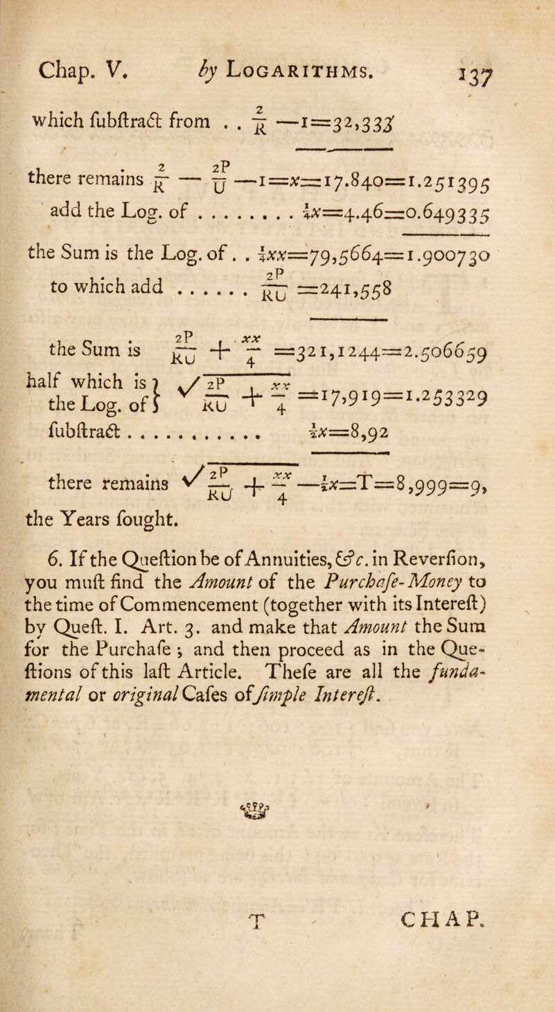 2 which fubftraft from . . ^ —1=32,333' 2 2p there remains — y —!=;;= 17.840= 1.251395 add the Log. of.i;<’=4.46r=o.649335 I the Sum is the Log. of. . 1:^^=79,5664=1.900730 2? to which add.2=241,558 the Sum is + half which is | zP the Log. of J ku fubftrad.. there remains kj the Years fought. XX 4 =321,1244=2.506659 + % =17.919 = 1-253329 lx=8,92 —j;<’=:T=8,999=9, 6. If the Qneftion be of Annuities, in Reverf on, you mufl: find the Amount of the Pur chafe-Money to the time of Commencement (together with itsintereft) by Queft. I. Art. 3. and make that Amount the Sum for the Purchafe *, and then proceed as in the Que- ftions of this laft Article. Thefe are all the funda¬ mental or original Cafes of ftmple Intereft, \ A CHAP.