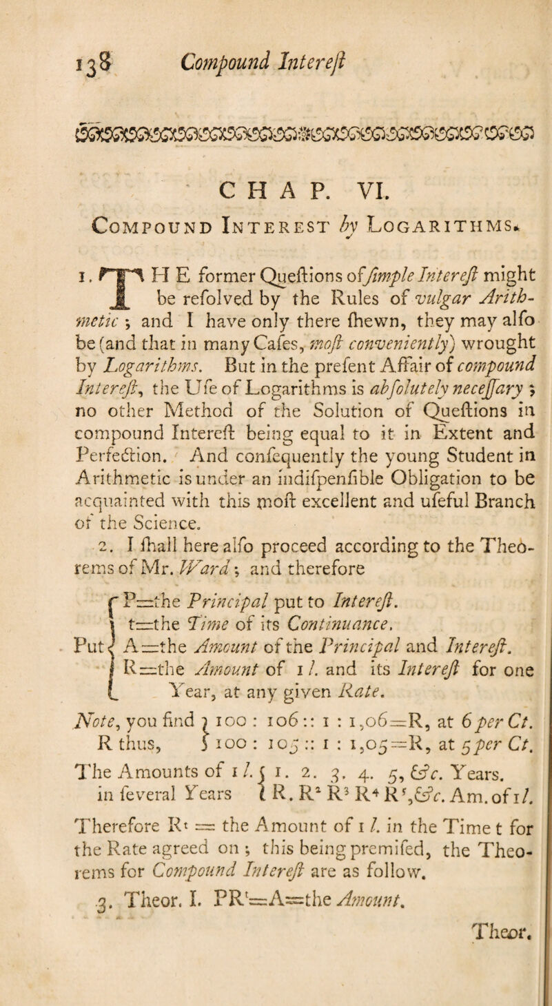 CHAP. VI. Compound Interest hy Logarithms* I. H E former Queftions o^fimple Interejl might I be refolved by the Rules of vulgar Arith¬ metic \ and I have only there fhewn, they may alfo be (and that in many Cafes, moft conveniently) wrought by Logarithms. But in the prefent Affair of compound InlereJL the Ufe of Logarithms is ahfolutely necejfary 9 no other Method of the Solution of C^eflions in compound Interefl being equal to it in Extent and Perfedlion. And confequently the young Student in Arithmetic is under an indifpenfible Obligation to be acquainted with this tnofl: excellent and ufeful Branch of the Science. 2. I fhall here alfo proceed according to the Theo¬ rems of Mr. IVard \ and therefore ^ Pzirthe Principal put to Inter eft. it—the Lime of its Continuance. A=the Amount of the Principal and Inter eft. Ri=the Amount of i/. and its Liter eft for one Year, at any given Rate. ISote^ you find } too : 106;: i : i,o6z=rR, at 6 per Ct. R thus, 5 too : 105 :: I : i505~R, at y^per Ct. I'he Amounts of I/. j i. 2. 4. 5, Cfc. Years, in feveral Years t R. R^ R^ R^ R%Cfr. Am.ofi/. Therefore Rt = the Amount of 11. in the Time t for the Rate agreed on ; this being premifed, the Theo¬ rems for Compound Intereft are as follow. .3. Tiieor. I. PR'=:A=the