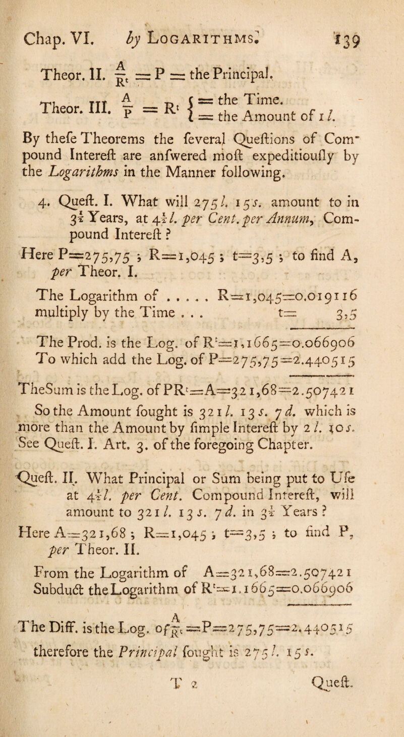 Theor. II. — P = the Principal, = the Time. Theor* III, ^ = Rt |_ the Amount of i /. By thefe Theorems the feveraj Queftions of Com* pound Intereft are anfwered iiioft expeditioufly by the Logarithms in the Manner following. 4. Quell. I. What will ^75/, i^s. amount to in 3I Years, dX fer Cent.'per Annwn^ Com¬ pound Intereft ? Here P=275,75 •, R=i,045 > ^^3^5 5 find per Theor. I. . The Logarithm of.R=2:i,o45”0.oi9i 16 multiply by the Time ... t::i= 3,5 The Prod. is the Log. of R^=i,1665=^0.066906 To which add the Log. of P—275,75^2.440515 TheSurhis the Log. of PR^=r:A—321,68—2.507421 , So the Amount fought is 321 /. 13 j. 7 which is .more'”than the Amount by fimple Intereft by 2 /. to j. 'See Queft. I. Art. 3. of the foregoing Chapter. C^eft. II. What Principal or Sum being put to Ufe at 4I/. per Cent. Compound Intereft, will amount to 321 /. 13 s. j d. in 3!- Years ? Here A—321,68 *, R:=i,045 i t—3,5 j to find P, per Theor. II. From the Logarithm of A—32i,68=:2.5C7421 Subducft the Logarithm of R‘=^ 1.1665=0.066906 -i - ■ - A TheDifF. is the Log. S,] therefore the Principal fought is 275/. 15 J- 1' ?. Quea.