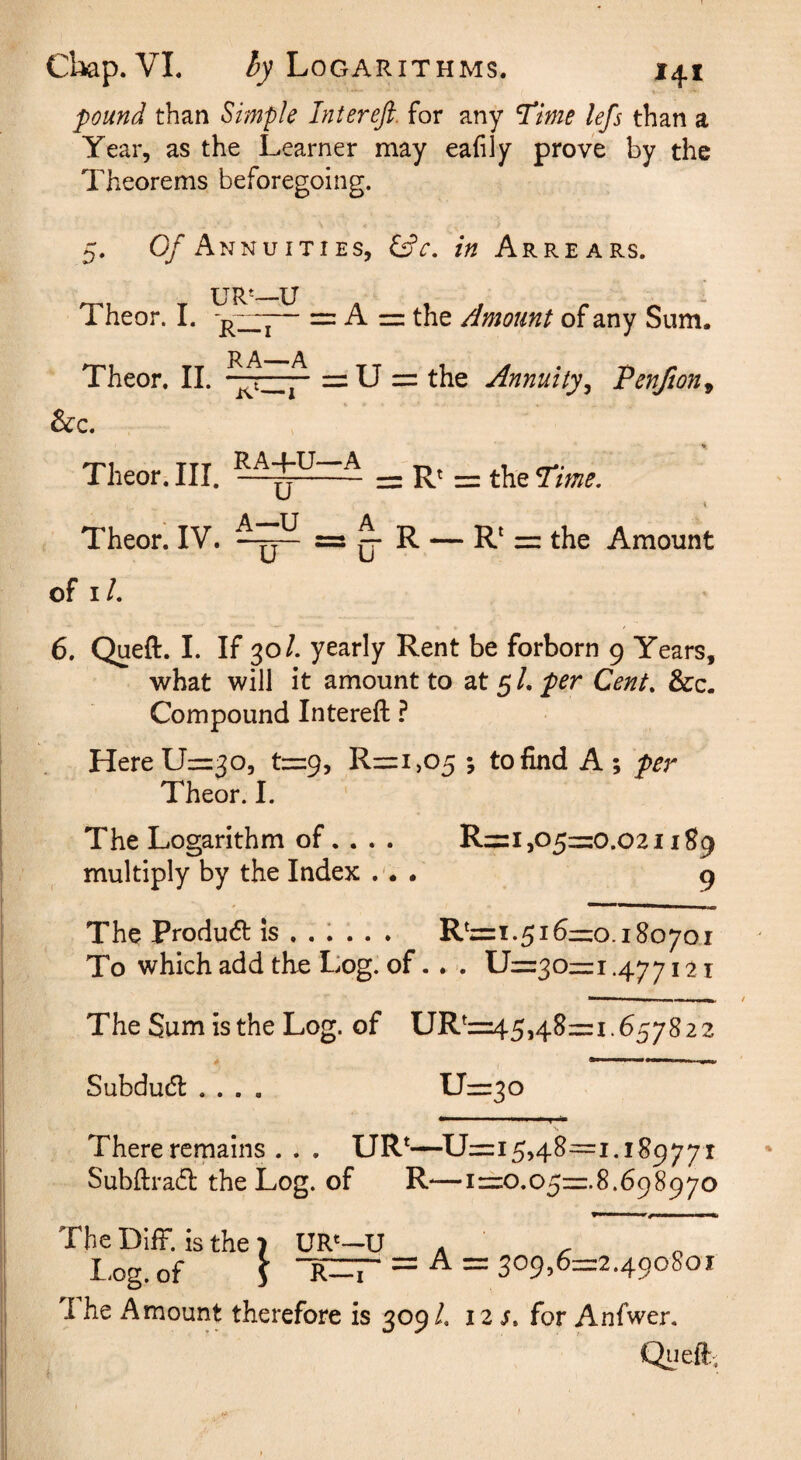 pound than Simple Intereft. for any Stime lefs than a Year, as the Learner may eafily prove by the Theorems beforegoing. 0/Annuities, in Arrears. Theor. I. — = A = the Amount of any Sum. Theor. 11. —ti.]'' = U = the Annuity^ Penfion^ &c. Theor. III. = R' = the Time. Theor. IV. ^ ^ — R' = the Amount of i/. 6. Queft. I. If 30/. yearly Rent be forborn 9 Years, what will it amount to at 5 /. per Cent, &c. Compound Intereft ? Here 11=30, t=9, R=i,05 ; to find A; per Theor. I. The Logarithm of. . . . R=i,O5=0.O2i 1S9 multiply by the Index ... 9 The Product is . . 1 . . . R*=i.516=0.180701 To which add the Log. of.. ■. U=3o=i .477121 The Sum is the Log. of UR^=45,48=i.65782 2 Subducft .... Lr=3o There remains . . . UR*—^U=i 5,48=1.189771 Subftra6l the Log. of R—i=o.o5=.8.698970 The DifF. is the 7 UR*—U ^ ^ o b-og. of ) R—I — ^ — ‘^o^^6z=z2.^<^o^oi 1 he Amount therefore is 309/. 121. for Anfwer. Queft:.