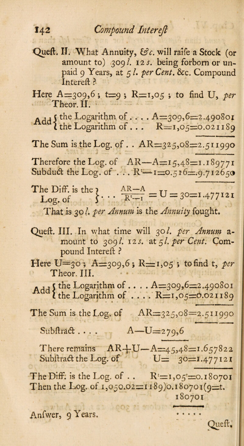 Queft. II. What Annuity, will raife a Stock (or amount to) .309/. 12 s, being forborn or un¬ paid 9 Years, at 5 /. per Cent, &c. Compound Intereft ? Here Az=:309,6; t=i9 1 R=:i,05 ; to find U, per Theor. II. Add-5 Logarithm of, . . . A=z309,6=1:2.490801 L the Logarithm of. . . R=i ,05=0.021189 The Sum is the Log. of. . AR=:325,o8=2.5ii990 j . ■ _ Therefore the Log. of AR—-Air:!5,48=1.189771 Subdud the Log. of . .. R^—iz=io.^i6=::g.yi26§<3 The DifF. is the 7 Log, of 3 AR—A =U = 3o=i.477i2i That is 30/. per Annum is the Annuity Queft. III. In what time will 30/. per Annum a- mount to 309/. \2s. ^X. per Cent, Com¬ pound Intereft ? Here U=3o *, A=309,6 5 R=i505 ; tofind t, per Theor. III. * • - ,, c the Logarithm of ... . A=:309,6=2.490801 t the Logarithm of . . . .'R= 1,05=0.021189 The Sum is the Log. of AR=3255o8=2.5i 1990 Subftrad .... A—U=:279,6 There remains AR-^-IJ—A=45,48=1.657822 Subftrad the Log. of U= 30=1.47 7121 The DifF: is the Log. of . . R^=i ,05^=0.18070? Then the Log. of 1,050.02=1 i89)o.i8o7o?(9=t. 18070? Queft, Anfwer, 9 Years.