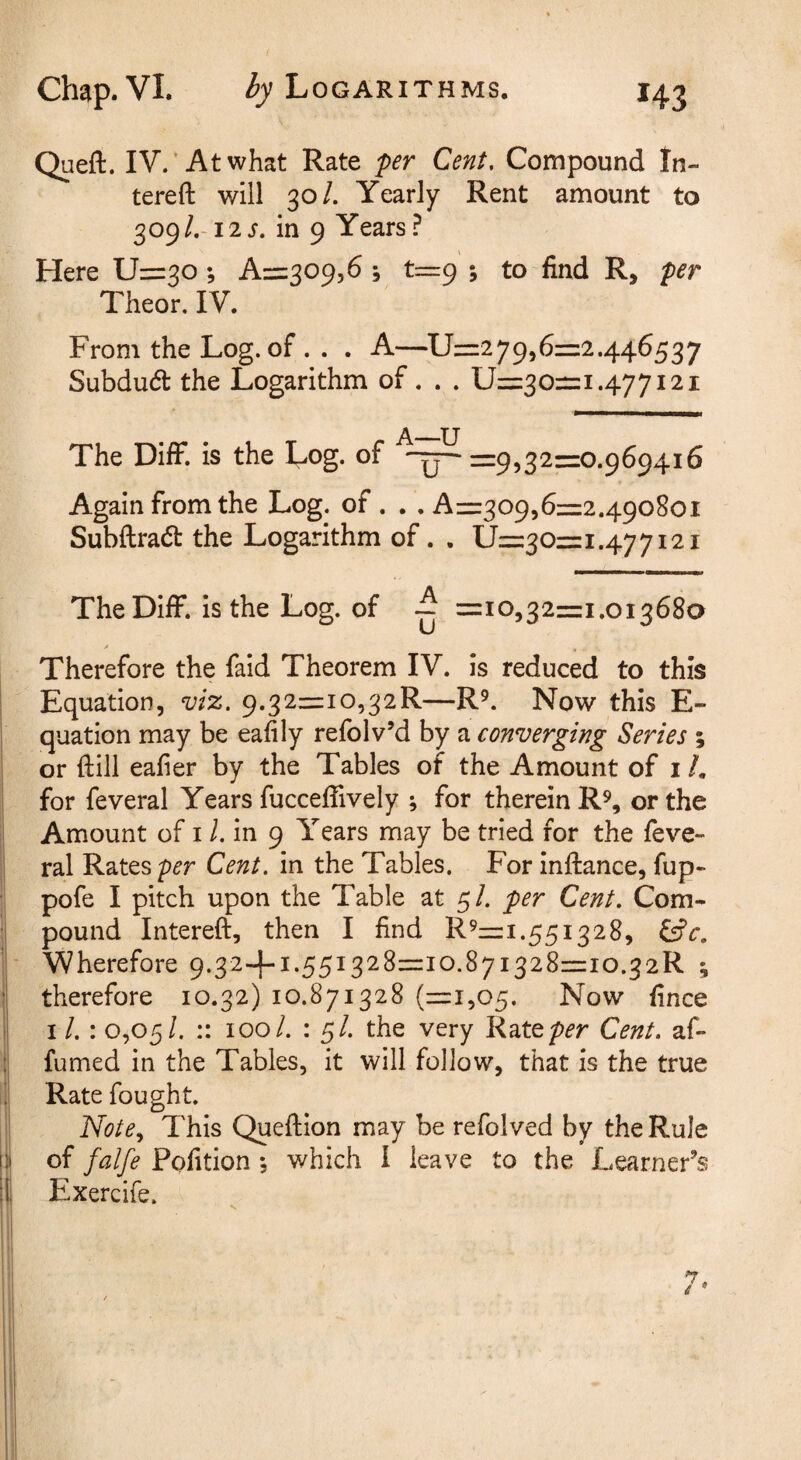 Queft. IV.‘Atwhat Rate per Cent, Compound In- tereft will 30/. Yearly Rent amount to q^o^L-i2s. in 9 Years? Here 11=30; Azzz^o^^S , t=:9 ; to find R, per Theor, IV. From the Log. of . . . A—11=279,6=2.446537 Subdudt the Logarithm of. . . 11=30=1.477121 The DifF. is the Log. of =9,32=0.969416 Again from the Log. of. . . A=309,6=2.490801 Subftradt the Logarithm of. . 11=30=1.477121 The Diff. is the Log. of ~ =10,32=1.013680 > ^ Therefore the faid Theorem IV. is reduced to this Equation, viz. 9.32=io,32R—R^. Now this E- quation may be eafily refolv’d by a converging Series ; or ftill eafier by the Tables of the Amount of i /. for feveral Years fucceffively ; for therein R^, or the Amount of i /. in 9 Years may be tried for the feve¬ ral Rates per Cent, in the Tables. For inftance, fup- pofe I pitch upon the Table at 5/. per Cent. Com¬ pound Intereft, then I find R '=1-551328, ^c. V/herefore 9.32-4-1.551328=10.871328=10.32R \ ' therefore 10.32) 10.871328 (=1,05. Now fince I : 0,05/. :: 100/. : 5/. the very Ratep^’r Cent, af- fumed in the Tables, it will follow, that is the true i Rate fought. ij Note., This Queftion may be refolved by the Rule I of falfe Pofition , which I leave to the Learner’s « Exercife.