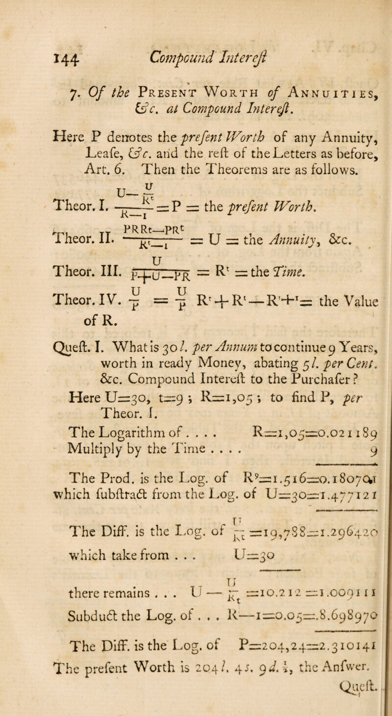 _ » 7. Of the Present Worth of Annuities, at Compound Liter eft. Here P denotes prefent Worth of any Annuity, Leafe, Cfe. and the reft of the Letters as before. Art. 6. Then the Theorems are as follows. U— Theor, I. —=:P = the prefent Worth. Theor, II. —— = U = tne Annuity^ &c. Theor. III. plpjirp^ = = the Lime. Theor. IV. 7 = ^ R' + R‘ —R’+>=: the Value of R. Queft. I. What is 30 /. per Annum to continue 9 Years, worth in ready Money, abating 5/. per Cent. &c. Compound Intereft to the Purchafer ^ Here 11=30, t=9 *, R=i,05i to find P, per Theor. I. The Logarithm of. . . . R=i,o5=o.021189 Multiply by the Time .... 9 The Prod, is the Log. of R9= 1.516=0.18070^1 which fubftradl from the Log. of U=30=:i.477i21 IT The DifF. is the I>og. of ~ zri9,788=1.296420 wTich take from . . . LJ=3o there remains . . . L — ]r =10.212 rr;i .009111 Subducftthe Log. of . . . R—i=0.O5=.8.698970 The Diff. is the Log. of P=204,24=2.3ioi4i The prefent Worth is 204/. 4;. oi.-i, theAnfwer. Qiicft.