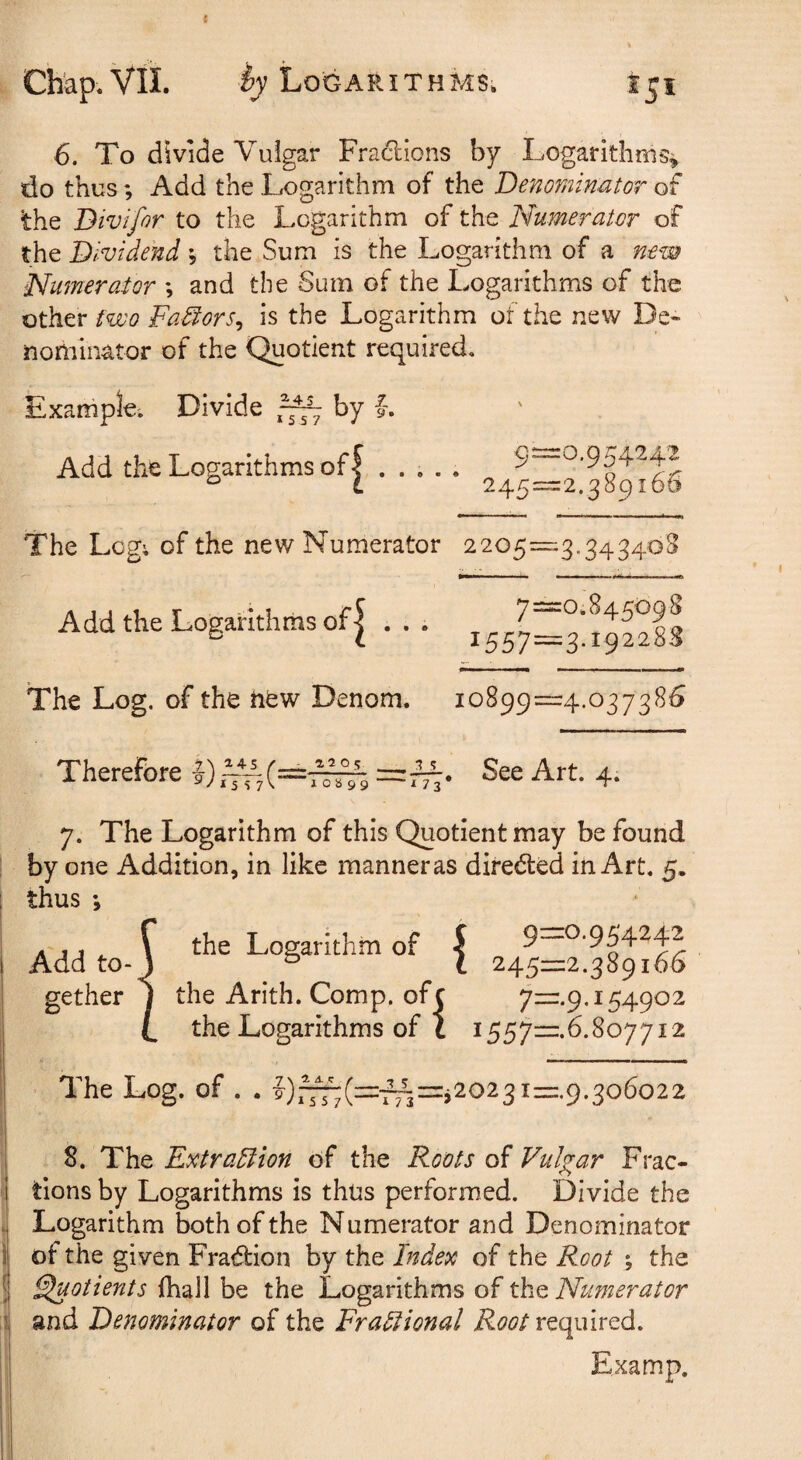 t Chap. Vll. Logarithms. 6. To divide Vulgar Fraclions by Logarithms^ do thus; Add the Logarithm of the Denominator of the Bivifor to the Logarithm of the Numerator of the Dividend \ the Sum is the Logarithm of a new Numerator ; and the Sum of the Logarithms of the other Fa^ors^ is the Logarithm of the new De¬ nominator of the Quotient required. Example'. Divide by f. Add the Logarithms of | The Leg; of the new Numerator Add the Logarithms of| . , . The Log. of the tiew Denom. 9- =0.954242 245= =2.389166 2205= “3’34 34*^^ 7= =0.845098 1557= =3.192288 10899= =4.037385 Therefore |) ^45 /__ *557^ I0b99 See Art. 4. 7. The Logarithm of this Quotient may be found by one Addition, in like manneras directed in Art. 5. thus *, Add to¬ gether the Logarithm of | the Arith. Comp, ofc yur.p. 154902 the Logarithms of t 1557=^.6.807712 The Log. of . . |),^(=:fA=.2023I=.9.306022 8. The Extra5lion of the Roots of Vulgar Frac¬ tions by Logarithms is thus performed. Divide the Logarithm both of the Numerator and Denominator of the given Fraffcion by the Index of the Root ; the Quotients fhall be the Logarithms of the Numerator and Denominator of the FraHional required. Examp.