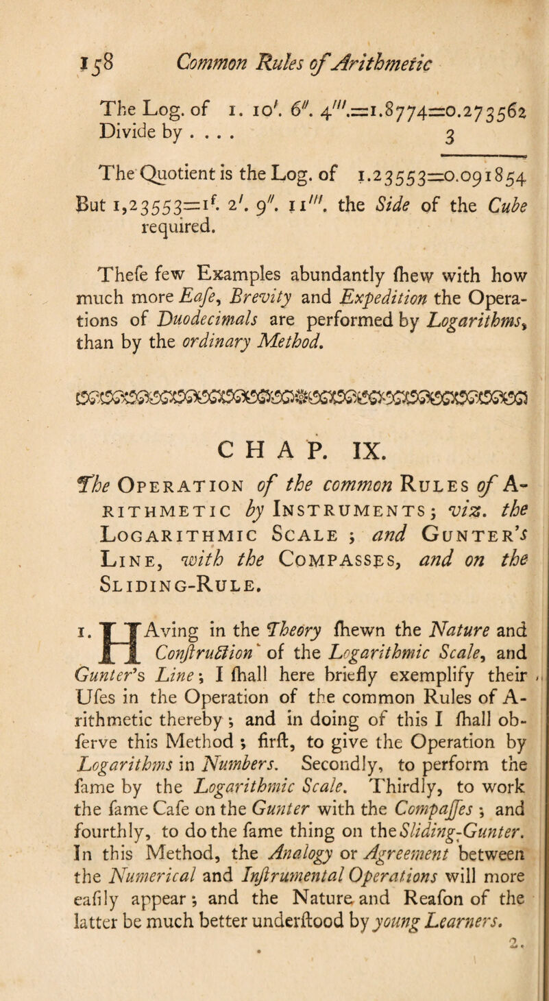 I The Log. of I. 10'. 6^''. 8774=0.273562 Divide by ... . 3 V The Quotient is the Log. of 1.23553=0.091854 But 1,23553=1^. 2'. 9^^ the Side pf the Cube required. Thefe few Examples abundantly fhew with how much more Eafe^ Brevity and Expedition the Opera¬ tions of Duodecimals are performed by Logarithms^ than by the ordinary Method, CHAP. IX. ^he Operation of the common Rules of A- RiTHMETic Instruments; viz, the Logarithmic Scale ; and Gunter'^ * Line, with the Compasses, and on the Sliding-Rule. I. TTAving in the Lheory (hewn the Nature and JLJ[ ConftruStion ‘ of the Logarithmic Scale^ and Gunter''s Line\ I fhall here briefly exemplify their ^ Ufes in the Operation of the common Rules of A- rithmetic thereby ; and in doing of this I fhall ob- ferve this Method ; firfl:, to give the Operation by Logarithms in Numbers, Secondly, to perform the fame by the Logarithmic Scale, Thirdly, to work the fame Cafe on the Gunter with the Compajfes ; and fourthly, to do the fame thing on thtSliding-Gunter. In this Method, the Analogy ox Agreement between the Numerical and Injirumental Operations will more eafily appear; and the Nature.and Reafon of the latter be much better underftood hyyomtg Learners,