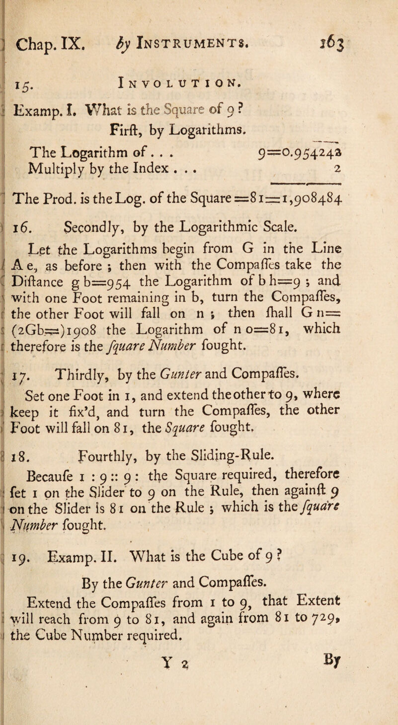 1 15. Involution. 1 Examp. I. V/hat is the Square of 9 ? I Firft, by Logarithms. 1 The Logarithm of.. . 9=0.95424® I Multiply by the Index ... 2 I , j- 1 The Prod, is the Log. of the Square =81=1,908484 16. Secondly, by the Logarithmic Scale. Let the Logarithms begin from G in the Line A e., as before ; then with the Compafies take the Diftance gb=954 the Logarithm ofbh=9; and with one Foot remaining in b, turn the CompafTes, the other Foot will fall on n ; then fhall G n= ! (2Gb,=)i9o8 the Logarithm of n 0=81, which [.therefore is the fquareNumber fought. j 17. Thirdly, by the and Compafles. : Set one Foot in i, and extend the other to 9, where \ keep it fix’d, and turn the CompafTes, the other j Foot will fall on 81, the Square fought. [ l8. Fourthly, by the Slidjng-Rule. Becaufe i : 9:: 9: tlie Square required, thepforc fet I on the Slider to 9 on the Rule, then againfl: 9 i tDnthe Slider is 81 on the Rule 5 which is tht fqua're Number fought. ij 19. Examp. II. What is the Cube of 9 ? By the Gunter and CompafTes. j Extend the CompafTes from i to 9, that Extent I vdll reach from 9 to 81, and again from 81 to 729, I the Cube Number required. y 2 Sy