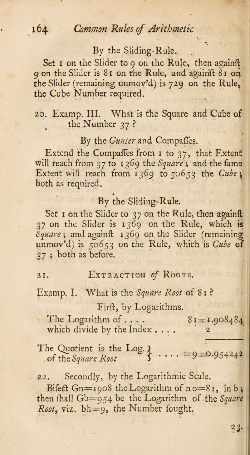 By the Sliding-Rule.. Set I on the Slider to 9 on the Rule, then againft 9 on the Slider is 81 on the Rule, and againft 81 ori the Slider (remaining unmoved) is 729 on the Rule^ the Cube Nuniber required. i 20. Examp. III. What is the Square and Cube of the Number 37 ? i By the Gunter and Compaffes. Extend the Compaftes from i to 37, that Extent 'Will reach from 37 to 1369 the Bquare‘\ and the fame Extent will reach frorri 1369 to 50653 the Cube both as required. By the Sliding-Rule. Set I on the Slider to 37 on the Rule, then againft 37 on the Slider is 1369 on the Rule, which is Square \ and againft 1369 on the Slider (remaining unmov’d) is 50653 on the Rule, which is Cube of 37 3 both as before. 21. Extraction of Roots. Examp. I. What is the Square Root of 81 ? Firft, by Logarithms. The Logarithm of. . . . 81=1.908484 which divide bv the Index .... 2 The Quotient is the Log. . of the Square Root =9^0.954242 22. Secondly, by the Logarithmic Scale. Bifed Gn=i9o8 the Logarithm of no=8i, in b j then fhall Gb=954 be the Logarithm of the Square Root^ viz. bh=9, the Number fought, f .1* . •