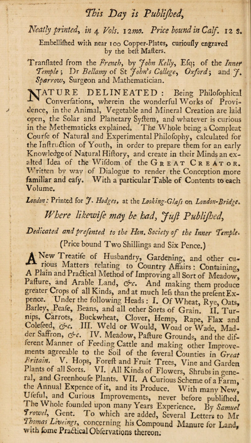 7his Day h Tublified^ Neatly printed^ in ^ Voh, iimo. Frice hound in Calf, 12 S* Embellifhed with near 100 Copper-Plates^ curioufly engraved by the beft Mailers. Tranfiated ffom the French^ by fohn Kelly^ Efq; of the Innef \ F’emple; Dr Bellamy of St JohrCs College^ Oxford; and y* SparrowSurgeon and Mathematician. ^ATURE DELINEATED : Being Philofophlcal Converfatlons, wherein the wonderful Works of Provi-^ dencc, in the Animal, Vegetable and Mineral Creation are laid open, the Solar and Planetary Syllem, and whatever is curious in the Methematicks explained, The Whole being a Com pleat Courfe of Natural and Experimental Philofophy, calculated fot the Inftru£lion of Youth, in order to prepare them for an early Knowledge of Natural Hiftory, and create in their Minds an ex^ alted Idea of the Wifdom of the Great Creator. Written by way of Dialogue to render the Conception more familiar and eafy. With a particular Table of Contents to each Volume. London: Printed for J. Hodges, at the Looking-Glafs on London^Bridge, Where likewife may be had, JuJl Publified, dedicated and prefented to the Hon, Society of the Inner Femple^ (Price bound Two Shillings and Six Pence.) )^New Treatile of Husbandry, Gardening, and other cu*^ rious Matters relating to Country Affairs: Containing, A Plain and Pra^Iical iVIethod of Improving all Sort of IVIeadow, Failure, and Arable Land, (3^c, And making them produce greater Crops of all Kinds, and at much lels than the prelent Ex¬ pence. Under the following Heads: I. Of Wheat, Rye, Oats, Barley, Peafe, Beans, and all other Sorts of Grain, II. Tur¬ nips, Carrots, Buckwheat, Clover, Hemp, Rape, Flax and Colefeed, c^c, .III. Weld or Would, Woad or Wade, Mad¬ der Saffron, c^r. IV. Meadow, Failure Grounds, and the dif¬ ferent Manner of Feeding Cattle and making other Improve¬ ments agreeable to the Soil of the leveral Counties in Great Britain. V. Hops, Forell and Fruit Trees, Vine and Garden Plants of all Sorts, VI, All Kinds of Flowers, Shrubs in gene¬ ral, and Greenhoufe Plants. VII. A Curious Scheme of a Farm,' the Annual Expence of it, and its Produce. With many New, Ufeful, and Curious Improvements, never before publillied! The Whole founded upon many Years Experience. By Samuel Gent. To which are added, Several Letters to Mr Thomas Livejngs, concerning his Compound Manure for Land, iome Pradical Obfervations thereon;