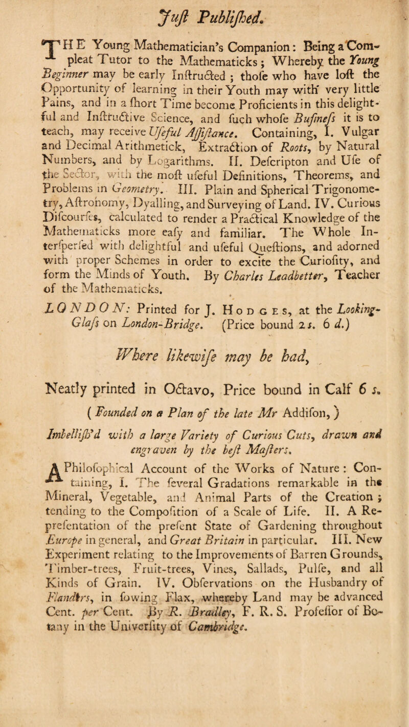 Juft Publijhed. ^ ' H E Young Mathematician’s Companion: Being aCom- pleat Tutor to the Mathematicks; Whereby the Young ‘Beginner may be early Inftru61:ed ; thofe who have loft the Opportunity of learning in their Youth may with' very little Pains, and in a ftiort Time become Proficients in this delight¬ ful and InfttLKftive Science, and fuch whofe Bufinefs it is to teach, r^QQWQUfefulJfft/ieince, Containing, I. Vulgar and Decimal Arithinetick, Extra<5tiorv of Roots^ by Natural Numbers, and by Logarithms. If. Deferipton and Ufe of the Seefor, with the nioft ufeful Definitions, Theorems, and Problems in Geometry', III. Plain and Spherical Trigonome¬ try, Aftrohomy, Dyaliing, and Surveying of Land. IV. Curious Difeourfes, calculated to render a Practical Knowledge of the Mathematicks more eafy and faniiliar. The Whole In- terfperled with delightful and ufeful Queftions, and adorned with proper Schemes in order to excite the Curiofity, and form the Minds of Youth. By Charles LeadbetUr^ Teacher of the Mathematicks. « LO N D O N: Printed for J. Hodges, at the Looking-’ Glafs on London-Bridge, (Price bound is, 6 d.) Where likewife may be bad^ Neatly printed in Odtavo, Price bound in Calf 6 ( Founded on a Plan of the late Mr Addifoii, ) ImheUijPd with a large Variety of Curious Cuts^ drawn and engraven by the bejl Majiers, A Phllofophical Account of the Works of Nature: Con- taining:, I. The feveral Gradations remarkable in th« Mineral, Vegetable, and Animal Parts of the Creation ; tending to the Compofition of a Scale of Life. II. A Re- prefentation of the prefent State of Gardening throughout Europe in general, and Great Britain in particular. III. New Experiment relating to the Improvements of Barren Grounds, 'Limber-trees, Fruit-trees, Vines, Sallads, Pulfe, and all Kinds of Grain. IV. Obfervations on the Husbandry of Flandkrs,, in fowing Flax, whereby Land may be advanced Cent. Cent. Jjy R, Bradley^ F. R. S. Profellor of Bo¬ tany in the Uaiverfity of Cambridge.