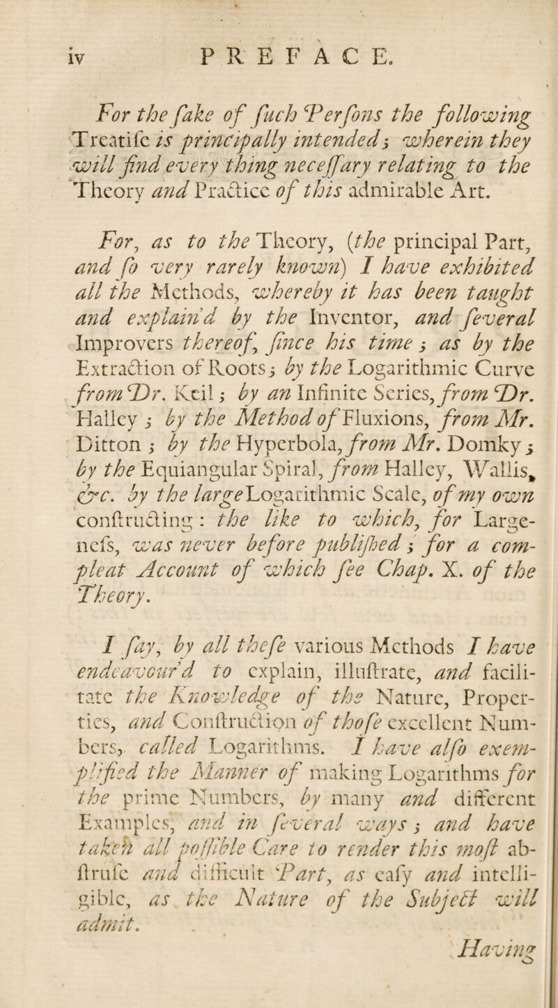 For the fake of fuch Ferfons the following Treatife is principally intended3 wherein they will find every thing necejfary relating to the Theory and Practice of this admirable Art. For, as to the Theory, (the principal Part, and fo very rarely known) I have exhibited all the Methods, whereby it has been taught and explain d by the Inventor, and feveral Improvers thereof\ fnce his time 3 as by the Extraction of Roots 3 by the Logarithmic Curve from F)r. Kcil; by an Infinite Series, from cDr. Halley 3 by the Method 0/Tluxions, from Mr. Ditton 3 by the Hyperbola,Mr. Domkyj by the Equiangular Spiral, from Halley, Wallis* fire. by the large Logarithmic Scale, of my own conftmCting : the like to which, for Large- nefs, was never before publifhed 3 for a com- Account of which fee Chap. X. of the /• I fay, by all thefe various Methods I have endeavour d to explain, illuitrate, and facili¬ tate the Knowledge of the Nature, Proper¬ ties, and Coriftrudipn of thofe excellent Num¬ bers, called Logarithms. 1 have alfo exem¬ plified the Manner of making Logarithms for the prime Numbers, by many and different Examples, and in fiver al ways &gt; and have taken all pojfible Care to render this mo[l ab- ftrufe and difficult Fart, as eafy and intelli¬ gible, as the Nature of the Subject will admit. « * . Having o