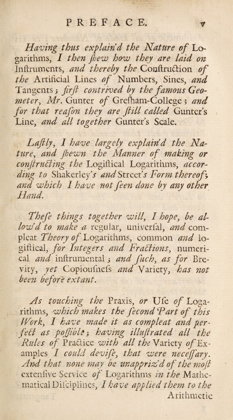 Having thus explain d the Nature of Lo¬ garithms, I then flew how they are laid on Inftruments, and thereby the Conftrudion of the Artificial Lines of Numbers, Sines, and Tangents ? fir ft contrived by the famous Geo¬ meter, Mr. Gunter of Grefham-College $ and for that reafon they are ftill called Gunters Line, and all together Gunter s Scale. Laftly, 1 have largely explain d the Na¬ ture, and jhewn the Manner of making or conftruhiing the Logiftical Logarithms, accor¬ ding to ShakedeyV andStrccts Form thereof? and which 1 have not feen done by any other Hand. Thefe things together will, 1 hope, be al¬ low d to make a regular, univerfal, and com- pleat Theory of Logarithms, common and lo¬ giftical, for Integers and Fractions, numeri¬ cal and inftrumental ? and fach, as for Bre¬ vity, yet Copioufnefs and Variety, has not been before extant. As touching the Praxis, or Ufe of Loga¬ rithms, which makes the fecond Fart of this Work, I have made it as compleat and per- fell as pojjible ? having illuftrated all the Rules o f Pradice with all theVariety of Ex¬ amples I could devife, that were necejfary. And that none may be unapprizid o f the mo(l extenfive Service of Logarithms in the Mathe¬ matical Difciplines, 1 have applied them to the Arithmetic