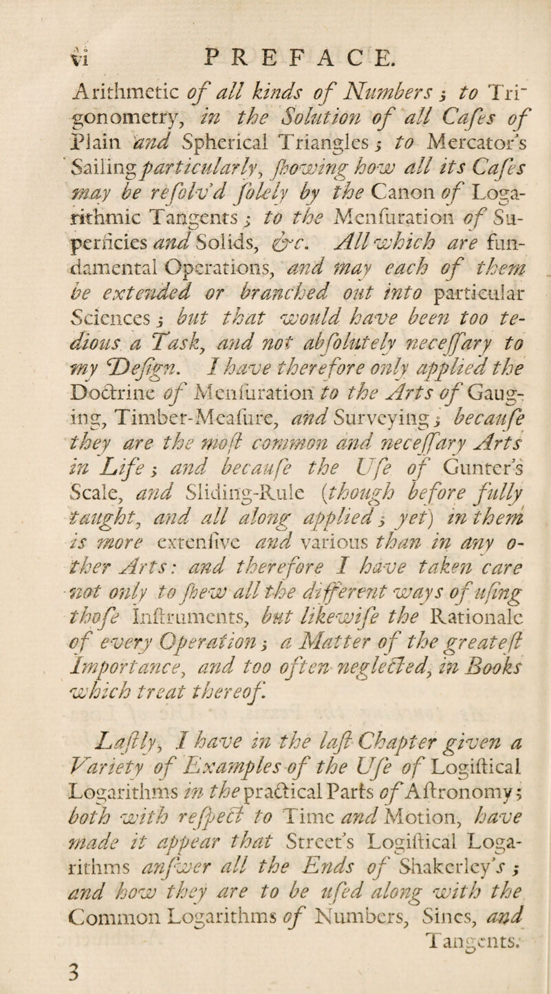 Arithmetic of all kinds of Numbers 3 to Tri' gonometry, in the Solution of all Cafes of Plain and Spherical Triangles 3 to Mercator's * Sailing particularly y flowing how all its Cafes may be refoldd folely by the Canon of Loga¬ rithmic Tangents ; to the Menfuration of Su¬ perficies and Solids, &amp;c. All which are fun¬ damental Operations, and may each of them be extended or branched out into particular Sciences 3 but that would have been too te¬ dious a Tasky and not ahfohitely necefary to my Deflgn. I have therefore only applied the Doctrine of Menfuratiori to the Arts of Gaug¬ ing, Timber-Meafure, and Surveying; becaufe they are the mo ft common and necefary Arts in Life &gt; and becaufe the Ufe of Gunters Scale, and Sliding-Rule (though before fully taught, and all along applied 3 yet) tn them is more extenfive and various than in any 0- ther Arts: and therefore I have taken care not only to flew all the different ways ofufing thofe inftruments, but likewife the Rationale of every Operation 3 a Matter of the great eft Importance, and too often neglectedy in Books which treat thereof La flyi I have in the loft Chapter given a Variety of Examples of the Ufe of Logiftical Logarithms in the praftical Parts of Aftronomy; both with reflect to Time and. Motion, have made it appear that Street's Logiftical Loga¬ rithms anfwer all the Ends of ShakerlcyV; and how they are to be ufed along with the Common Logarithms of Numbers, Sines, and Tangents. 3