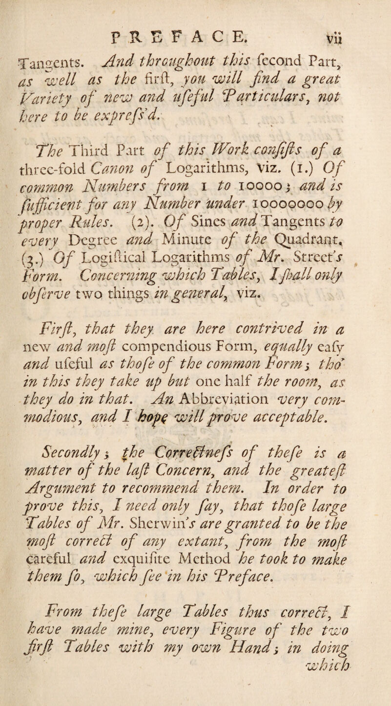 Tangents. And throughout this fecond Part, as well as the firft, you will find a great Variety of' new and lifefid Particulars, not here to be exprefsd. The Third Part ofi this Work conjtfis ofi a three-fold Canon of Logarithms, viz. (i.) Of common Numbers from i to iooooj and is tuff cient for any Number under 10000000 by proper Rules. (2). Of Sines and Tangents to every Degree and Minute of the Quadrant, (?•) ®f Logiftical Logarithms of Mr. StreetV form. Concerning which Tables, Ifliall only vbferve two things in general, viz. Firft, that they are here contrived in a new and moft compendious Form, ecpually eafy and ufeful as tkofe of the common Forms thd in this they take up but one half the room, as they do in that. An Abbreviation very com¬ modious, and I hope will prove acceptable. Secondly s the Correct nefs of thefe is a matter of the laft Concern, and the great eft Argument to recommend them. In order to prove this, I need only fay, that thofe large Tables of Mr. Sherwinh* are granted to be the moft correct of any extant, from the moft careful and exquifite Method he took to make them fo, which fee in his Preface. 1 From thefe large Tables thus correct, I have made mine, every Figure of the two firft Tables with my own Hand; in doing which