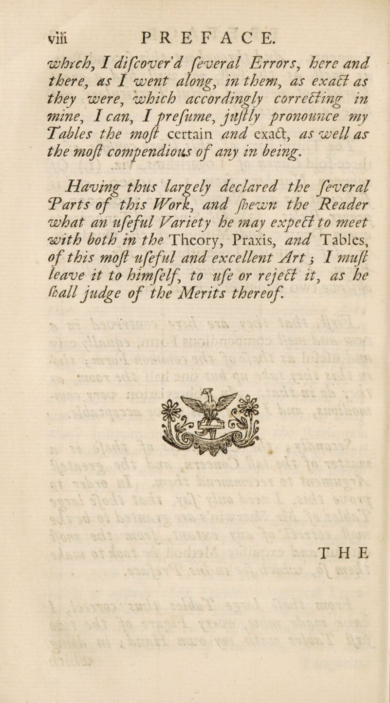 vifi PREFACE. which, I difcoverd feveral Errors, here and there, as I went along, in them, as exact as they were, which accordingly correcting in mine, 1 can, I prefame, jujily pronounce my Tables the moft certain and exa&amp;, as well as the moft compendious of any in being. * •. - » t Having thus largely declared the feveral Tarts of this Work, and fhewn the Reader what an ufeful Variety he may expeffi to meet with both in the Theory, Praxis, and Tables, of this moft ufeful and excellent Art j I muft leave it to himfelf to ufe or reject it, as he Co all judge of the Merits thereof THE