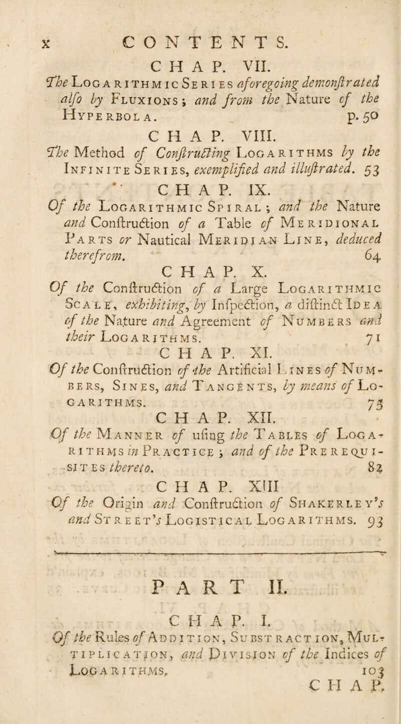 CHAP. VII. tfhe Log a rithmicSeries aforegoing demonfir ate d alfo by Fluxions; and from the Nature of the Hyperbola. p. 50 C H A P. VIII. tfhe Method of Logarithms by the Infinite Series, exemplified and illufirated. 53 C H A P. IX. Of the Logarithmic Spiral ; and the Nature and Conftru&amp;ion of a Table &lt;?/ Meridional Parts or Nautical Meridian Line, deduced therefrom. 64 CHAP. X. Of the Conilrudlion of a Large Logarithmic Sc a l e, exhibiting, by Infpedtion, a diffindt Id e a of the Nature and Agreement of Numbers and /Mr Logarithms. 71 CHAP. XI. Of the Confcrudlion of‘the Artificial Lines of Num¬ bers, Sines, and Tangents, by means of Lo~ GARITHMS. 75 CHAP. XII. Of the Manner of uiing the Tables of Loga^ rithms in Pr act ice ; and of the Pre r e qjj i- si t e s thereto. 83 C H A P. XIII Of the Origin and Conftru&amp;ion of SiiakerleyV and St re et V Logistical Logarithms. 93 w*-------------- PART II. C PI A P. I. Of the Rules ^Addition, Subst r act ion, Mul? tiplication, and Division of the Indices of Logarithms. 103 C LI A P.