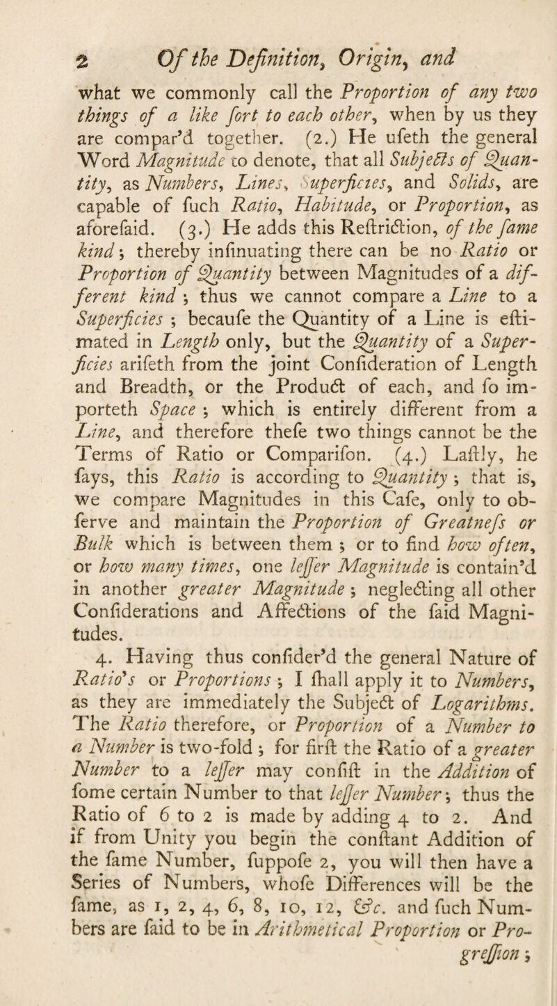 what we commonly call the Proportion of any two things of a like fort to each other, when by us they are compar’d together. (2.) Pie ufeth the general Word Magnitude to denote, that all Subjects of Quan¬ tity, as Numbers, Lines, Superficies, and Solids, are capable of fuch Ratio, Habitude, or Proportion, as aforefaid. (3.) Pie adds this ReftriCtion, 0/y^/0* ; thereby infinuating there can be no Ratio or Proportion of Quantity between Magnitudes of a i//- ferent kind \ thus we cannot compare a to a Superficies ; becaufe the Quantity of a Line is efti- mated in Length only, but the Quantity of a Super¬ ficies arifeth from the joint Confideration of Length and Breadth, or the ProduCt of each, and fo im- porteth Space •, which is entirely different from a Line, and therefore thefe two things cannot be the Terms of Ratio or Comparifon. (4.) Laftly, he fays, this Ratio is according to Quantity ; that is, we compare Magnitudes in this Cafe, only to ob- ferve and maintain the Proportion of Greatnefs or Bulk which is between them ; cr to find how often, or how many times, one lejfer Magnitude is contain’d in another greater Magnitude ; neglecting all other Confiderations and Affections of the faid Magni¬ tudes. 4. Pfaving thus confider’d the general Nature of Ratio's or Proportions *, I (hall apply it to Numbers, as they are immediately the SubjeCt of Logarithms. The Ratio therefore, or Proportion of a Number to a Number is two-fold ; for find the Ratio of a greater Number to a lejfer may confift in the Addition of fome certain Number to that lejfer Number \ thus the Ratio of 6 to 2 is made by adding 4 to 2. And if from Unity you begin the conftant Addition of the fame Number, fuppofe 2, you will then have a Series of Numbers, whofe Differences will be the fame, as 1, 2, 4, 6, 8, 10, 12, &amp;5V. and fuch Num¬ bers are faid to be in Arithmetical Proportion or Pro- greffion s