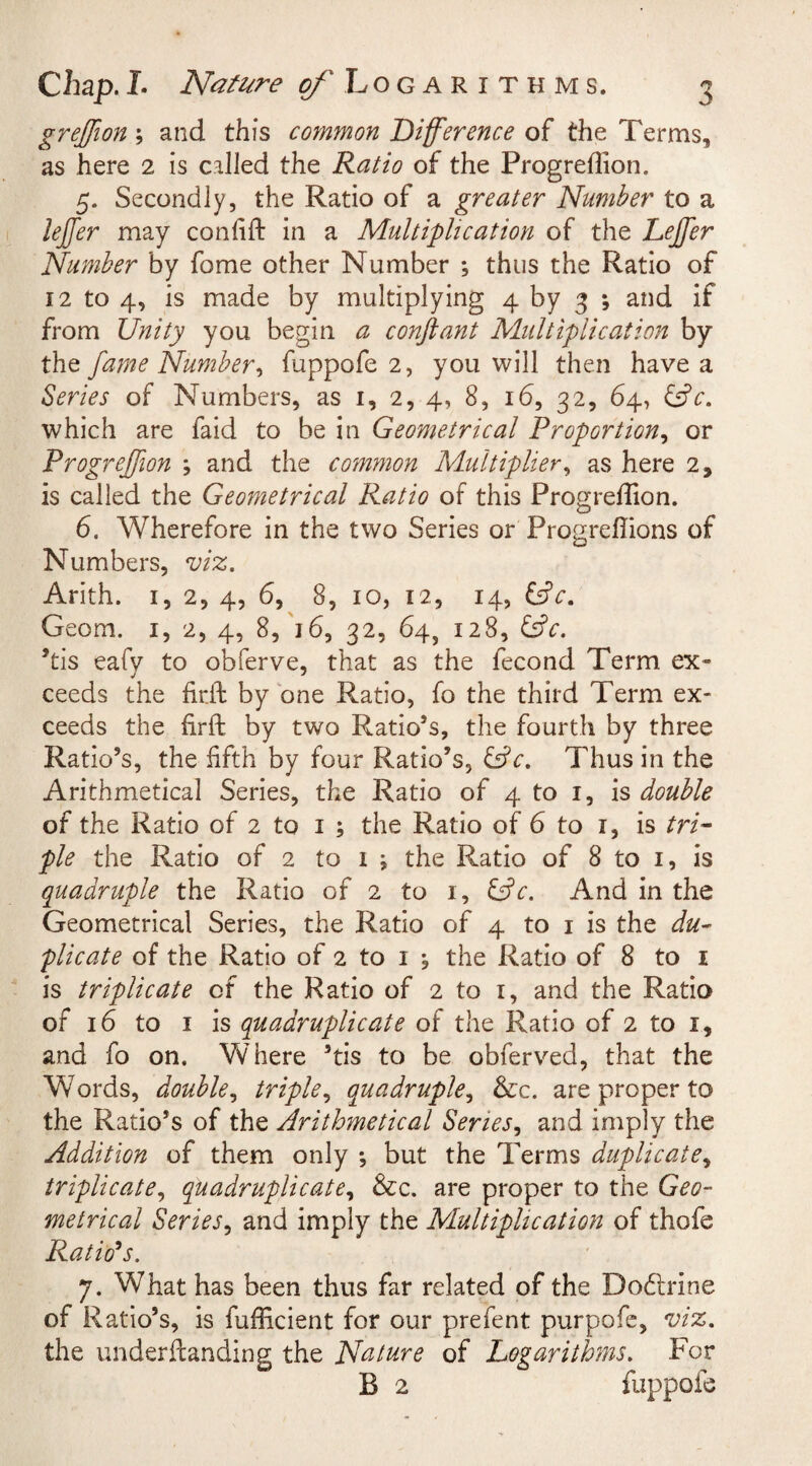 grejffion; and this common Difference of the Terms, as here 2 is called the Ratio of the Progreflion. 5. Secondly, the Ratio of a greater Number to a leffer may confift in a Multiplication of the Lejffer Number by fome other Number ; thus the Ratio of 12 to 4, is made by multiplying 4 by 3 *, and if from Unity you begin a conftant Multiplication by the fame Number&gt; fuppofe 2, you will then have a Series of Numbers, as 1, 2, 4, 8, 16, 32, 64, &amp;c. which are faid to be in Geometrical Proportion, or Progreffion ; and the common Multiplier, as here 2, is called the Geometrical Ratio of this Progrefhon. 6. Wherefore in the two Series or Progrdhons of Numbers, viz. Arith. 1, 2, 4, 6, 8, 10, 12, 14, tdV. Geom. 1, 2, 4, 8, 16, 32, 64, 128, &amp;V. ’tis eafv to obferve, that as the fecond Term ex- ceeds the fir.ft by one Ratio, fo the third Term ex¬ ceeds the firft by two Ratio’s, the fourth by three Ratio’s, the fifth by four Ratio’s, &amp;c. Thus in the Arithmetical Series, the Ratio of 4 to 1, is double of the Ratio of 2 to 1 ; the Ratio of 6 to 1, is tri¬ ple the Ratio of 2 to 1 i the Ratio of 8 to 1, is quadruple the Ratio of 2 to 1, &amp;c. And in the Geometrical Series, the Ratio of 4 to 1 is the du¬ plicate of the Ratio of 2 to 1 5 the Ratio of 8 to 1 is triplicate of the Ratio of 2 to 1, and the Ratio of 16 to 1 is quadruplicate of the Ratio of 2 to 1, and fo on. Where ’tis to be obferved, that the Words, double, triple, quadruple, &amp;c. are proper to the Ratio’s of the Arithmetical Series, and imply the Addition of them only *, but the Terms duplicate, triplicate, quadruplicate, &amp;c. are proper to the Geo¬ metrical Series, and imply the Multiplication of thofe Ratio's. 7. What has been thus far related of the Dodfrine of Ratio’s, is fufficient for our prefent purpofe, viz. the underftanding the Nature of Logarithms. For B 2 fuppofe