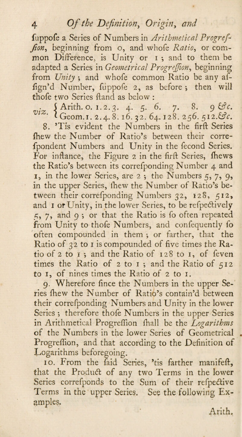 fappofe a Series of Numbers in Arithmetical Progref fion, beginning from o, and whofe Ratio, or com¬ mon Difference, is Unity or i •, and to them be adapted a Series in Geometrical Progrefion, beginning from Unity ; and whofe common Ratio be any af- ftgn’d Number, fuppofe 2, as before ; then will thofe two Series (land as below : 5 Arith. o. 1.2.3. 4. 5. 6. 7. 8. 9 ffr. ^ ' * Geom.i. 2.4. 8. x6. 32. 64.128. 256. 512.&amp;V. 8. 5TIs evident the Numbers in the fir ft Series {hew the Number of Ratio’s between their corre- fpondent Numbers and Unity in the fecond Series. For inftance, the Figure 2 in the firft Series, ftiews the Ratio’s between its correfponding Number 4 and 1, in the lower Series, are 2 *, the Numbers 5, 7, 9, in the upper Series, thew the Number of Ratio’s be¬ tween their correfponding Numbers 32, 128, 512, and 1 or Unity, in the lower Series, to be refpedlively 5, 7, and 9 *, or that the Ratio is fo often repeated from Unity to thofe Numbers, and confequently fo often compounded in them •, or farther, that the Ratio of 32 to 1 is compounded of five times the Ra¬ tio of 2 to 1 ; and the Ratio of 128 to 1, of feven times the Ratio of 2 to 1 *, and the Ratio of 512 to 1, of nines times the Ratio of 2 to 1. 9. Wherefore fince the Numbers in the upper Se¬ ries fhew the Number of Ratio’s contain’d between their correfponding Numbers and Unity in the lower Series ; therefore thofe Numbers in the upper Series in Arithmetical Progreftion fhall be the Logarithms of the Numbers in the lower Series of Geometrical Progreftion, and that according to the Definition of Logarithms beforegoing. 10. From the faid Series, ’tis farther manifeft, that the Product of any two Terms in the lower Series correfponds to the Sum of their refpe&amp;ive Terms in the upper Series. See the following Ex¬ amples. Arith.