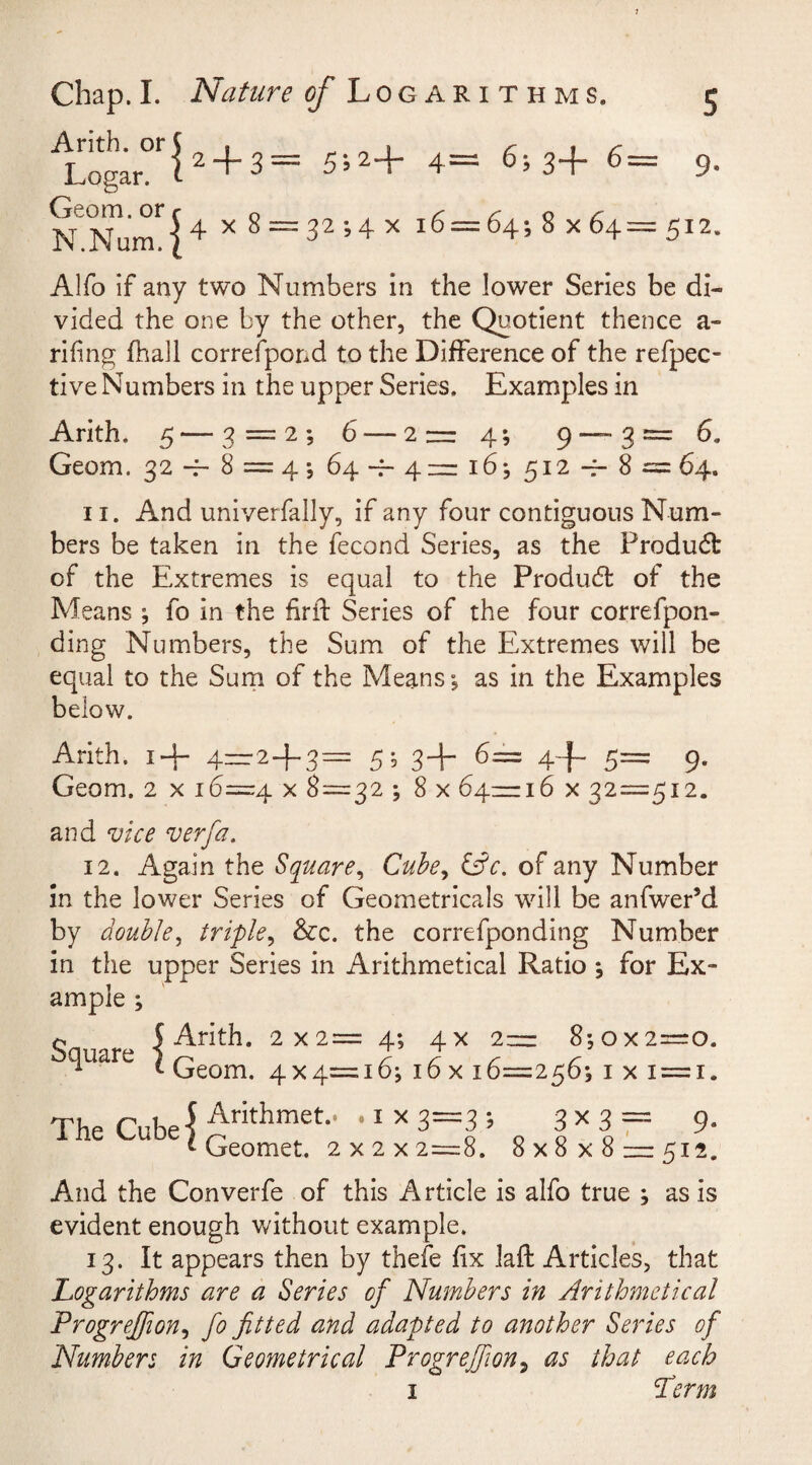 s 9- Chap.I. Nature oj Log arithms. Arith. or Logar. Geom. or N.Num. { 2 4” 3—* 5*5 24~ 4— 6? 34“ 6 — 5 4 x 32 ; 4 x 16 = 64; 8 x 64 = 512* Alfo if any two Numbers in the lower Series be di¬ vided the one by the other, the Quotient thence a- rifing fhall correspond to the Difference of the reffec¬ tive Numbers in the upper Series. Examples in Arith. 5 — 3 = 2; 6 — 2— 4; 9 — 3= 6. Geom. 32-7-8 = 4; 64 — 4 = 16; 512-7-8= 64. 11. And univerfally, if any four contiguous Num¬ bers be taken in the fecond Series, as the Product of the Extremes is equal to the Product of the Means ; fo in the fir ft Series of the four correfpon- ding Numbers, the Sum of the Extremes will be equal to the Sum of the Means; as in the Examples below. Arith. i+ 4—2+3= 5; 3+6= 4+ 5= 9. Geom. 2 x 16=4 x 8=32 ; 8 x 64=16 x 32=512. and vice verfa. 12. Again the Square, Cube, &amp;c. of any Number in the lower Series of Geometrical will be anfwer’d by double, triple, &amp;c. the correfponding Number in the upper Series in Arithmetical Ratio ; for Ex¬ ample ; % 5 Arith. 2x2= 4; 4x 2= 8; ox2=0. uare 1 ^ 7 7 r r 1 Geom. 4x4=16; 16 x 16=256; 1 x 1 = 1. Thp Cnhe'f Ar’t^lmet-‘ • 1 x 3~3 5 3X 3 = 9- t Geomet. 2 x 2 x 2=8. 8x8x8 = 512. And the Converfe of this Article is alfo true ; as is evident enough without example. 13. It appears then by thefe fix laft Articles, that Logarithms are a Series of Numbers in Arithmetical Progreffion, fo fitted and adapted to another Series of Numbers in Geometrical Progreffion, as that each