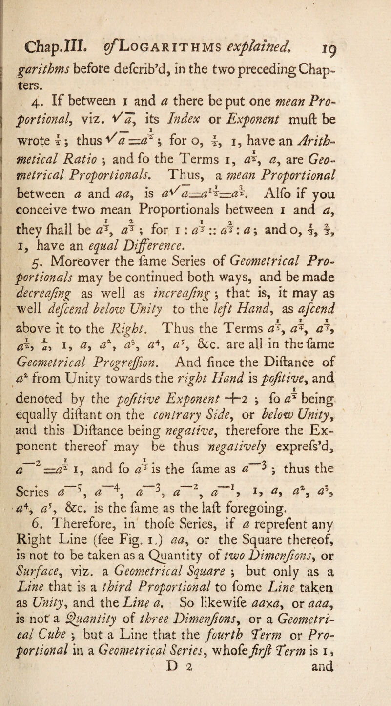 garithms before defcrib’d, in the two preceding Chap¬ ters. 4. If between 1 and a there be put one mean Pro¬ portional, viz. its Index or Exponent muft be .— * wrote I; thus v ^ —ax *, for o, L 1, have an Arith- j metical Ratio ; and fo the Terms 1, a, are G^» 1 metrical Proportionals. Thus, a Proportional between ^ and is tfV'a—al^=af. Alfo if you conceive two mean Proportionals between 1 and a9 t they {hall be aT, a1 *, for 1: a? :: a%: a; and o, 4, 7, 1, have an Difference. 5. Moreover the fame Series of Geometrical Pro¬ portionals may be continued both ways, and be made decreafing as well as increafing; that is, it may as well defcend below Unity to the left Hand, as afcend above it to the Right. Thus the Terms a^y a±y a^y i, 1, a, az7 a3, £4, &amp;c. are all in the fame Geometrical Progreffion. And fince the Diftance of a1 from Unity towards the right Hand is pofitivey and denoted by the pofitive Exponent •+• 2 ; fo a? being, equally diftant on the contrary Sidey or below Unity, and this Diftance being negative, therefore the Ex¬ ponent thereof may be thus negatively exprefs*d3 a~~2 —dP 1, and fo a1 is the fame as a 3 j thus the Series a 7, a / a / d~~2 y a \ eP y &lt;3% a*y a\ &amp;c. is the fame as the laft foregoing. 6. Therefore, in thofe Series, if a reprefent any Right Line (fee Fig. 1.) aay or the Square thereof, is not to be taken as a Quantity of two Dimenfions, or Surface, viz. a Geometrical Square ; but only as a Line that is a third Proportional to fome Line taken as Unity, and the Line a. So likewife aaxay or aaa, is not' a Quantity of three Dimenfionsy or a Geometri¬ cal Cube ; but a Line that the fourth Term or Pro¬ portional in a Geometrical Series, whofefirjl Term is 1, D 2 and